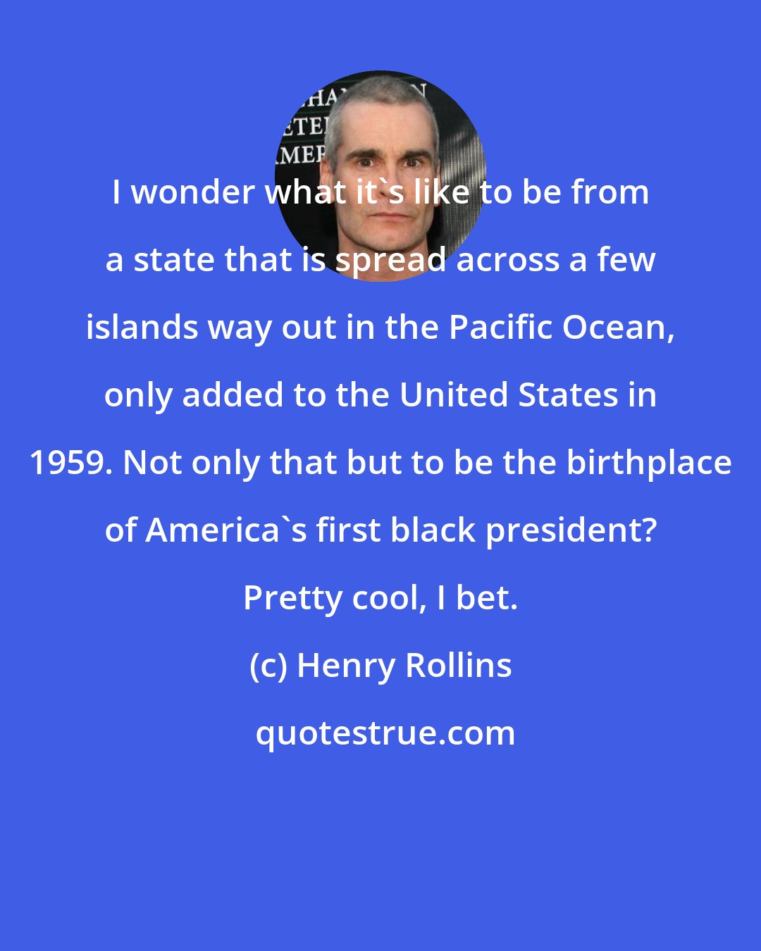 Henry Rollins: I wonder what it's like to be from a state that is spread across a few islands way out in the Pacific Ocean, only added to the United States in 1959. Not only that but to be the birthplace of America's first black president? Pretty cool, I bet.