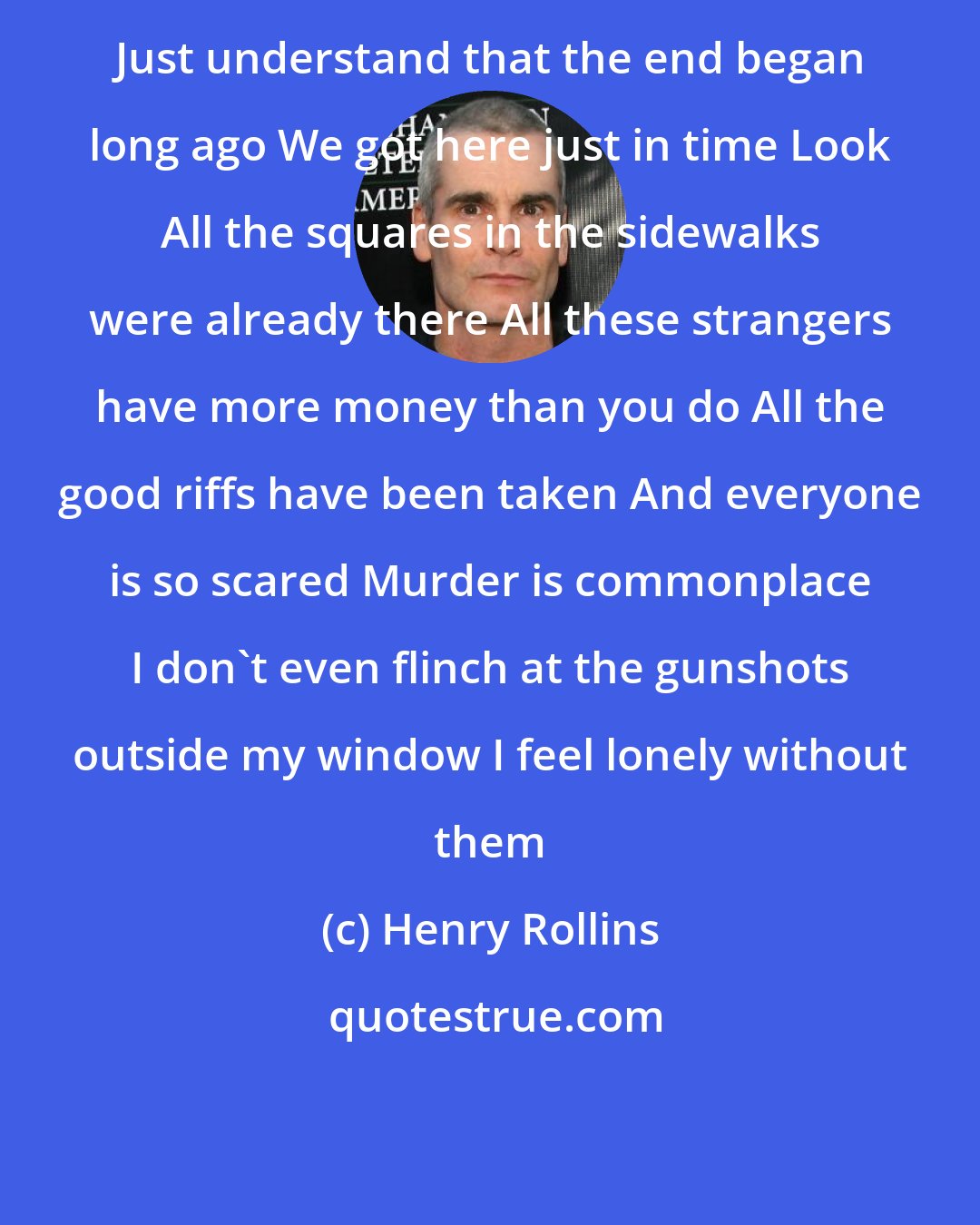 Henry Rollins: Just understand that the end began long ago We got here just in time Look All the squares in the sidewalks were already there All these strangers have more money than you do All the good riffs have been taken And everyone is so scared Murder is commonplace I don't even flinch at the gunshots outside my window I feel lonely without them