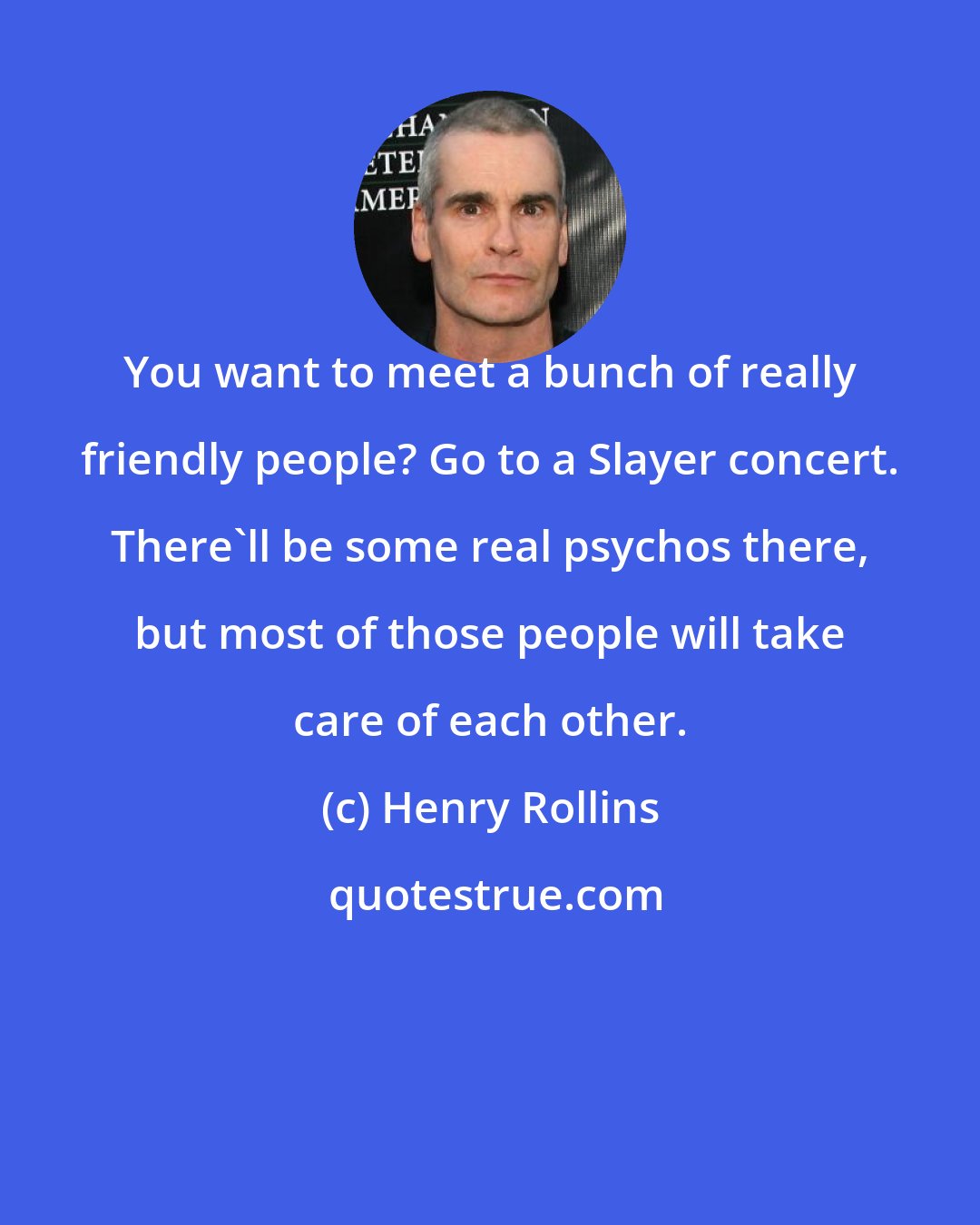 Henry Rollins: You want to meet a bunch of really friendly people? Go to a Slayer concert. There'll be some real psychos there, but most of those people will take care of each other.