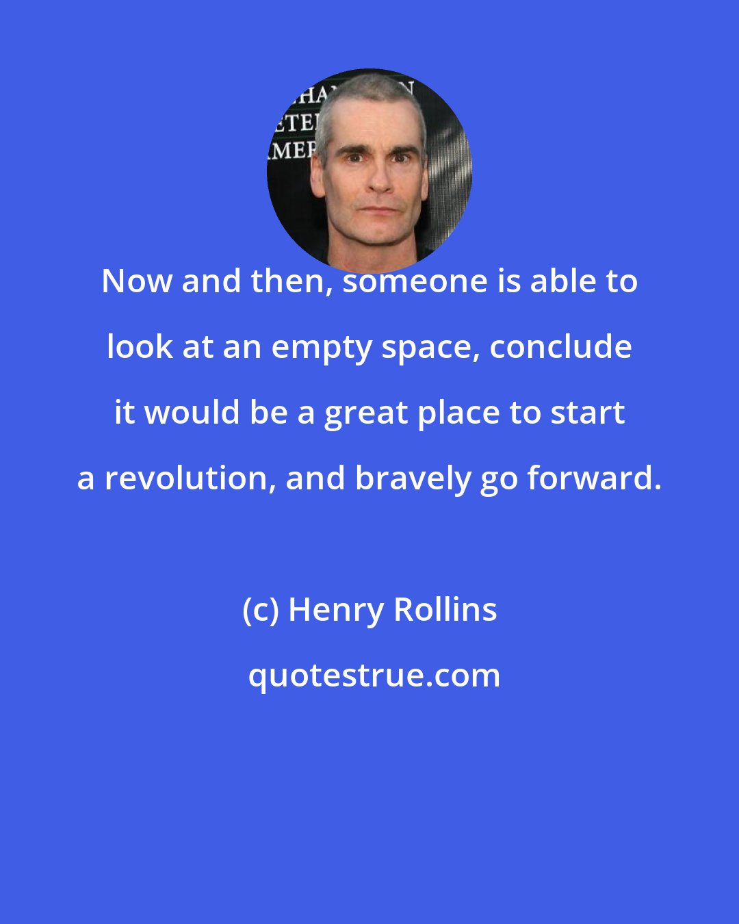 Henry Rollins: Now and then, someone is able to look at an empty space, conclude it would be a great place to start a revolution, and bravely go forward.