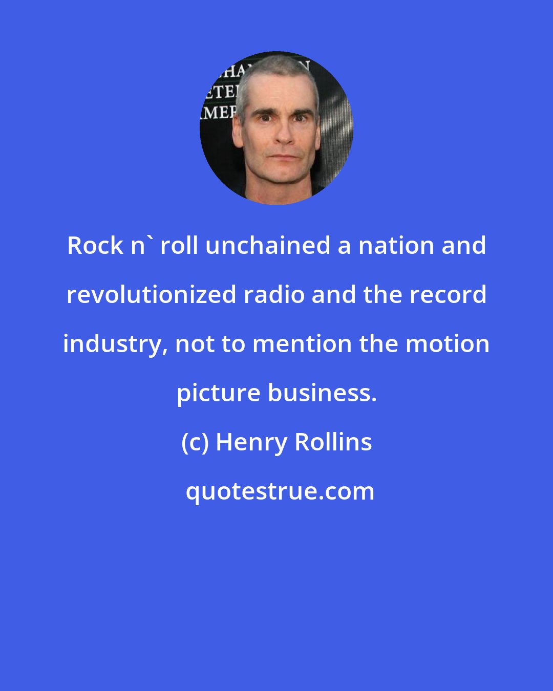 Henry Rollins: Rock n' roll unchained a nation and revolutionized radio and the record industry, not to mention the motion picture business.