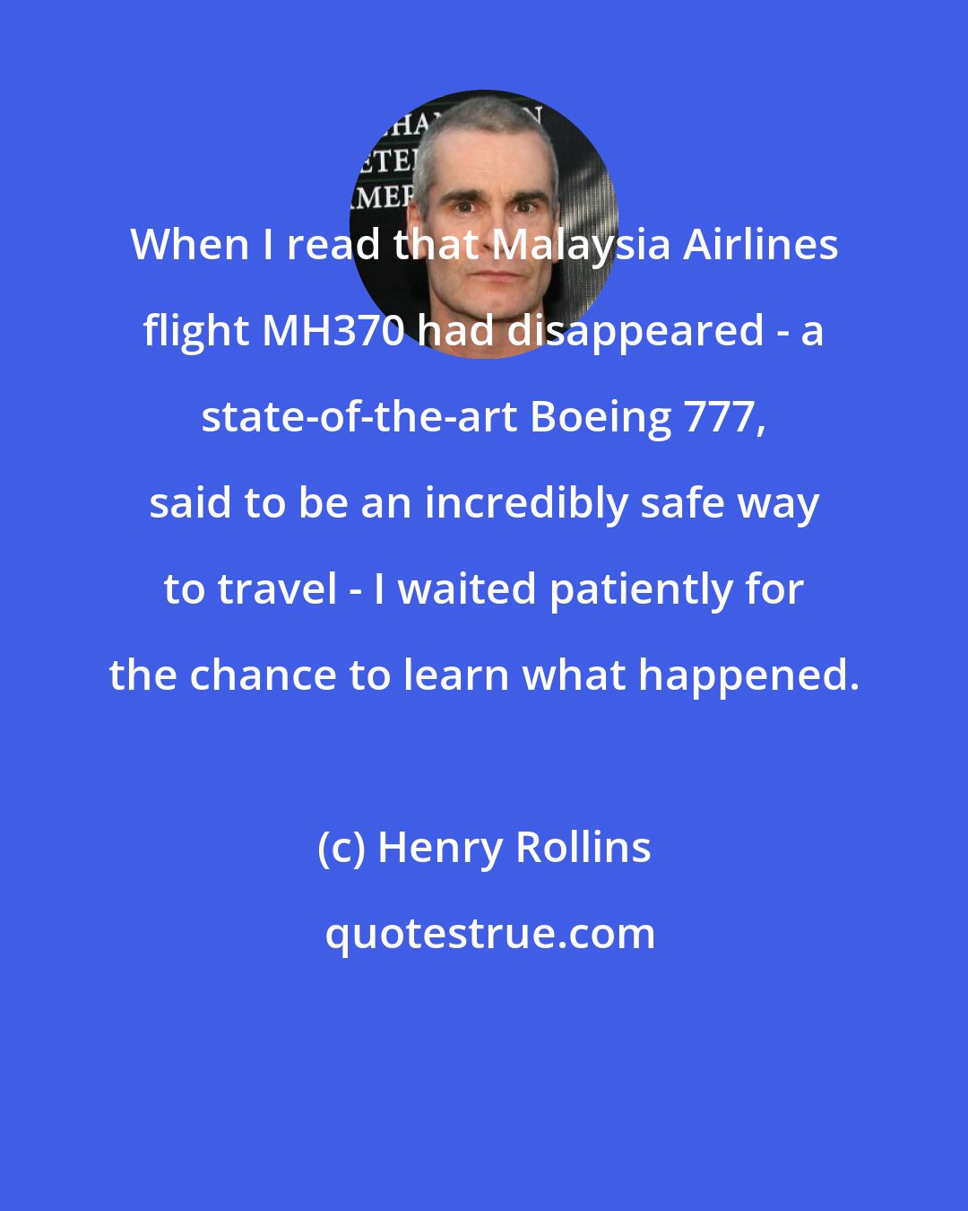 Henry Rollins: When I read that Malaysia Airlines flight MH370 had disappeared - a state-of-the-art Boeing 777, said to be an incredibly safe way to travel - I waited patiently for the chance to learn what happened.