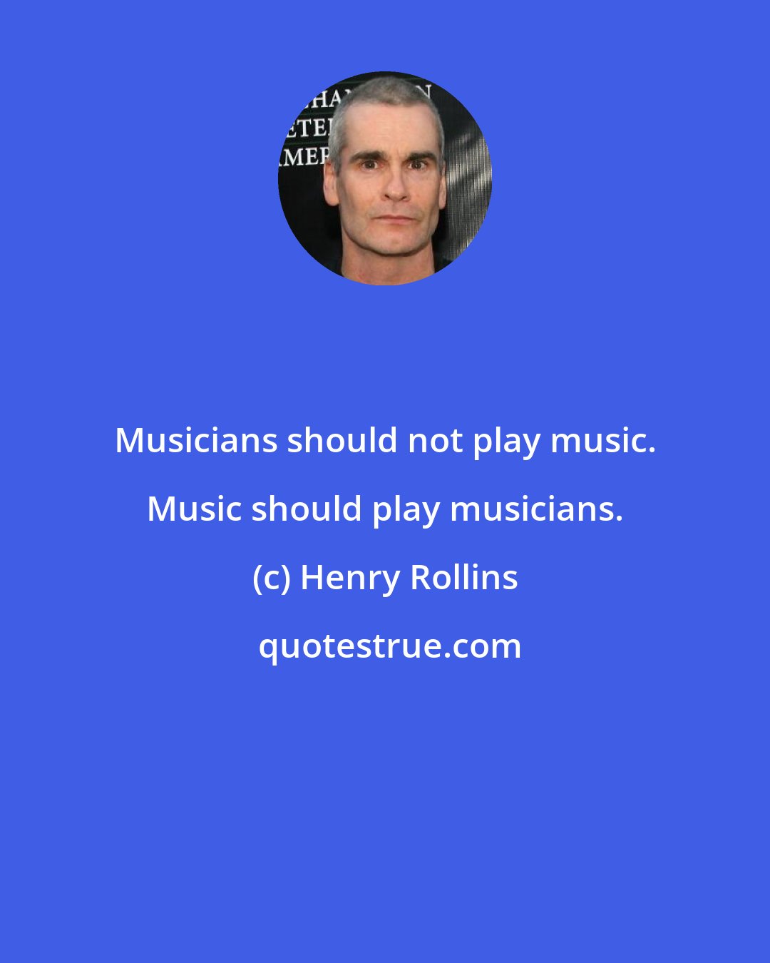 Henry Rollins: Musicians should not play music. Music should play musicians.