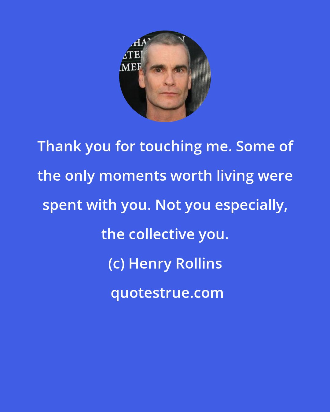 Henry Rollins: Thank you for touching me. Some of the only moments worth living were spent with you. Not you especially, the collective you.