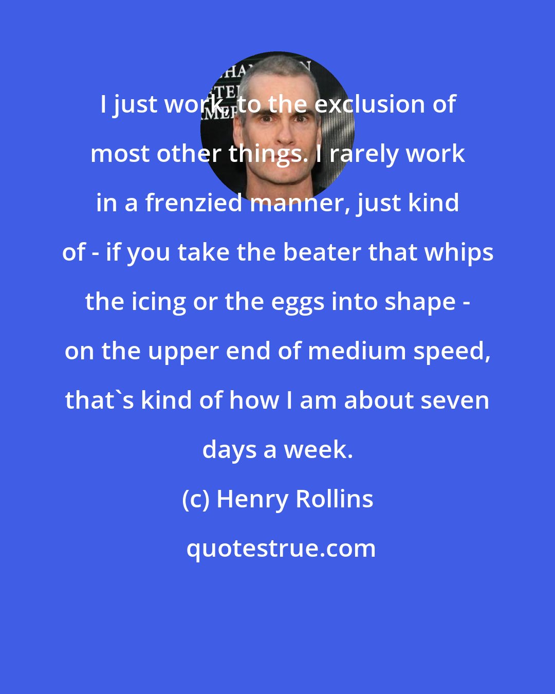 Henry Rollins: I just work, to the exclusion of most other things. I rarely work in a frenzied manner, just kind of - if you take the beater that whips the icing or the eggs into shape - on the upper end of medium speed, that's kind of how I am about seven days a week.