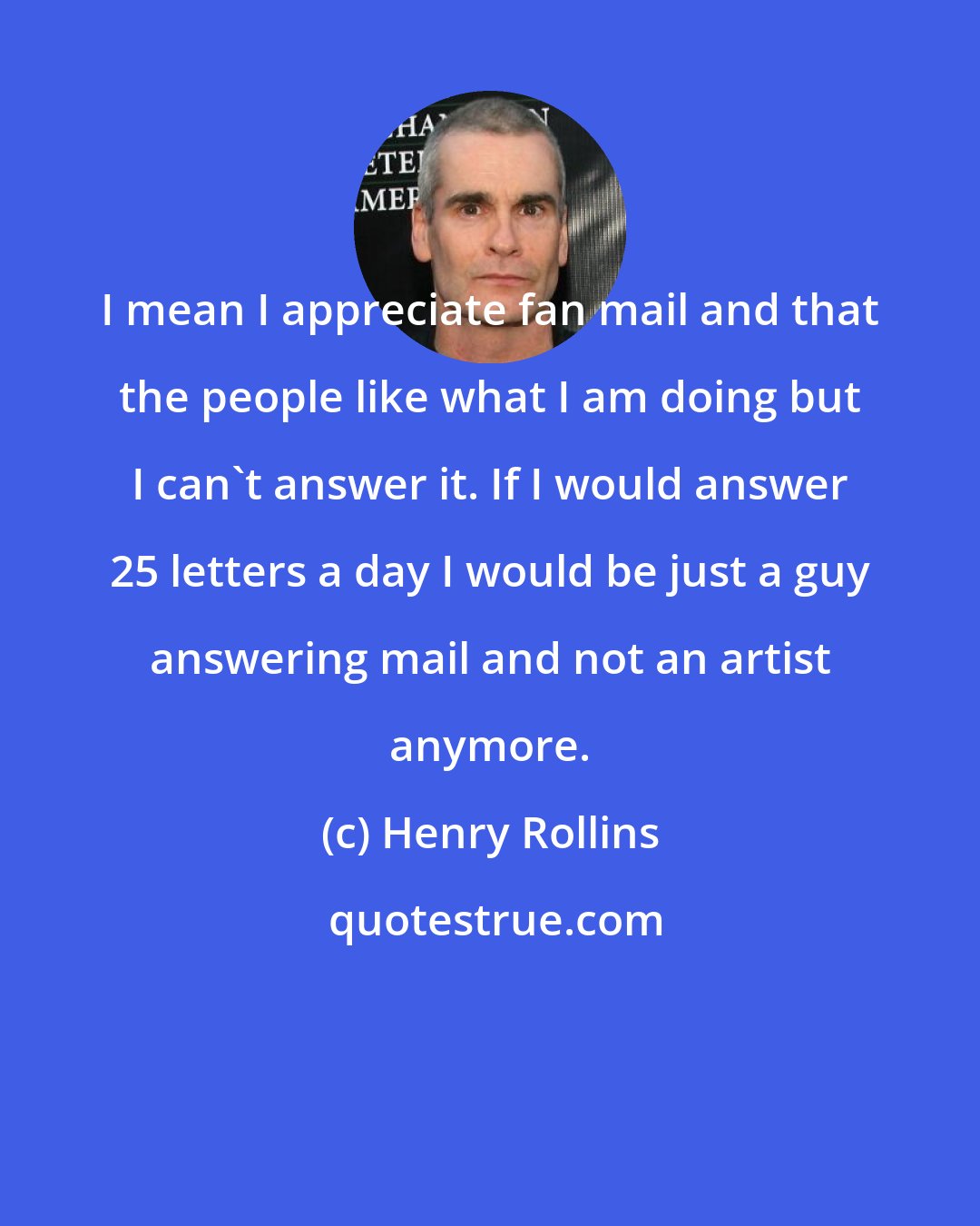 Henry Rollins: I mean I appreciate fan mail and that the people like what I am doing but I can't answer it. If I would answer 25 letters a day I would be just a guy answering mail and not an artist anymore.