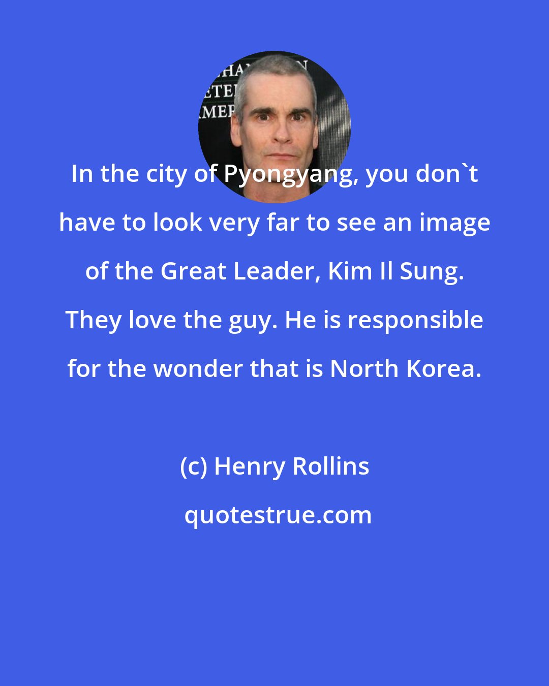 Henry Rollins: In the city of Pyongyang, you don't have to look very far to see an image of the Great Leader, Kim Il Sung. They love the guy. He is responsible for the wonder that is North Korea.