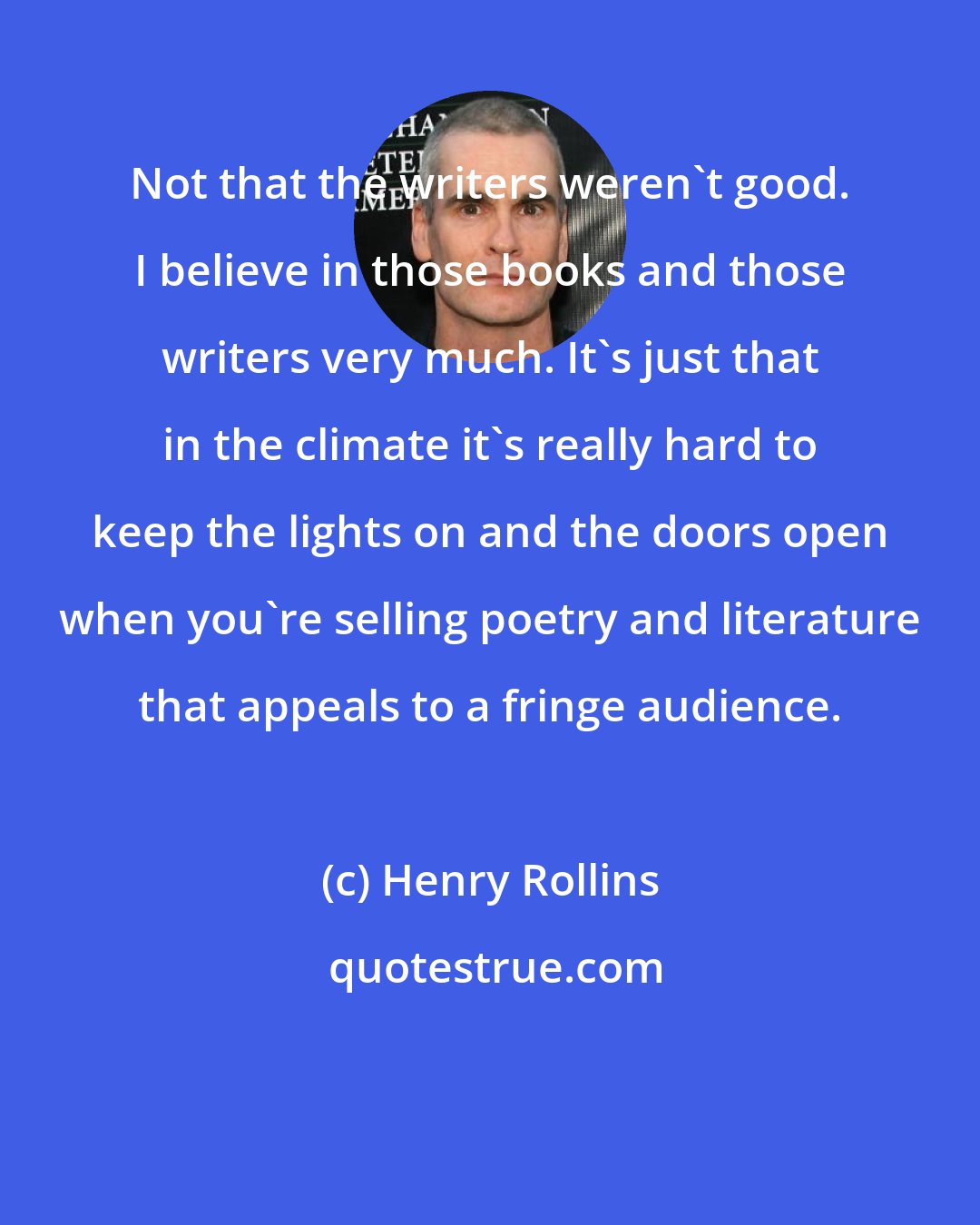 Henry Rollins: Not that the writers weren't good. I believe in those books and those writers very much. It's just that in the climate it's really hard to keep the lights on and the doors open when you're selling poetry and literature that appeals to a fringe audience.