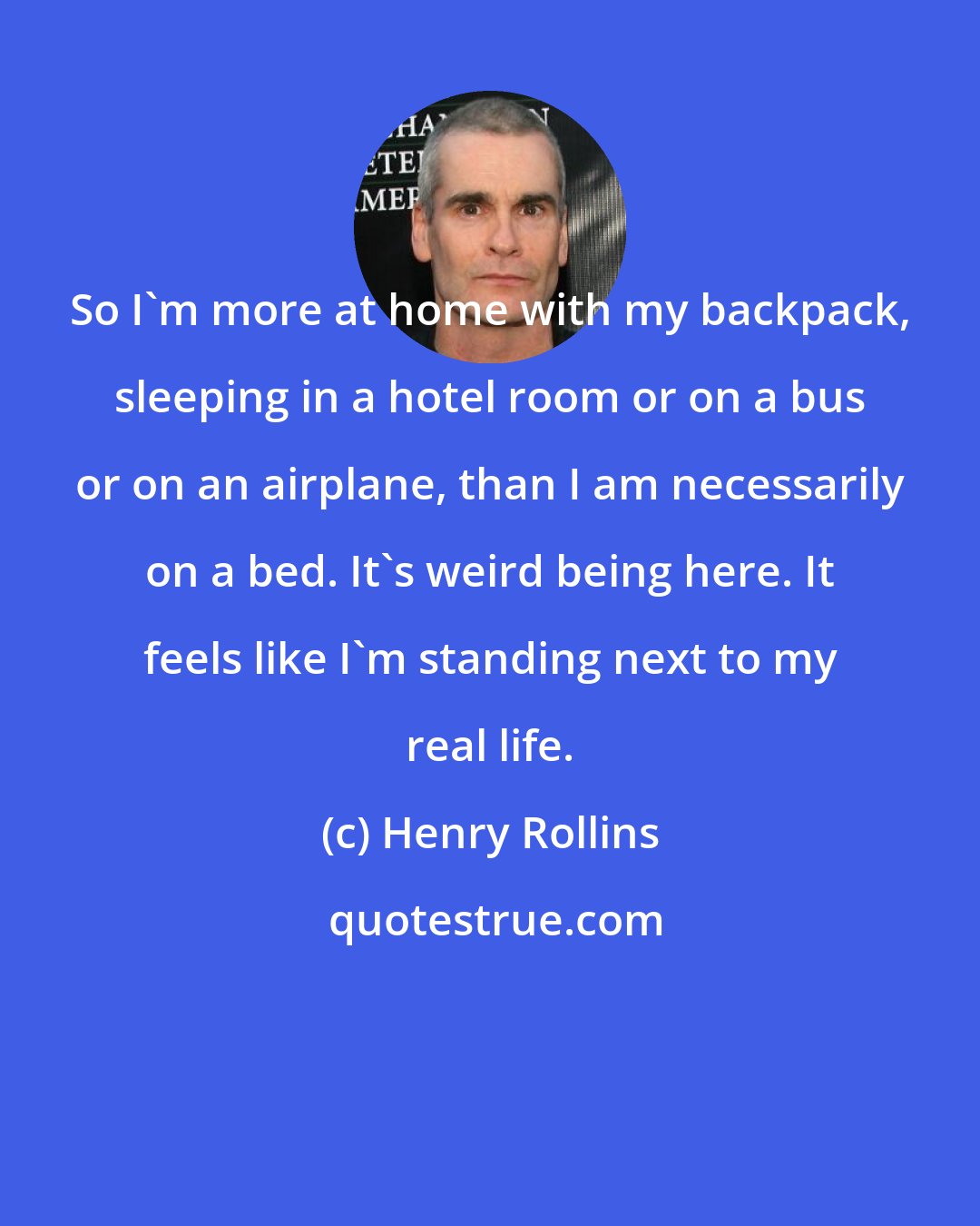 Henry Rollins: So I'm more at home with my backpack, sleeping in a hotel room or on a bus or on an airplane, than I am necessarily on a bed. It's weird being here. It feels like I'm standing next to my real life.