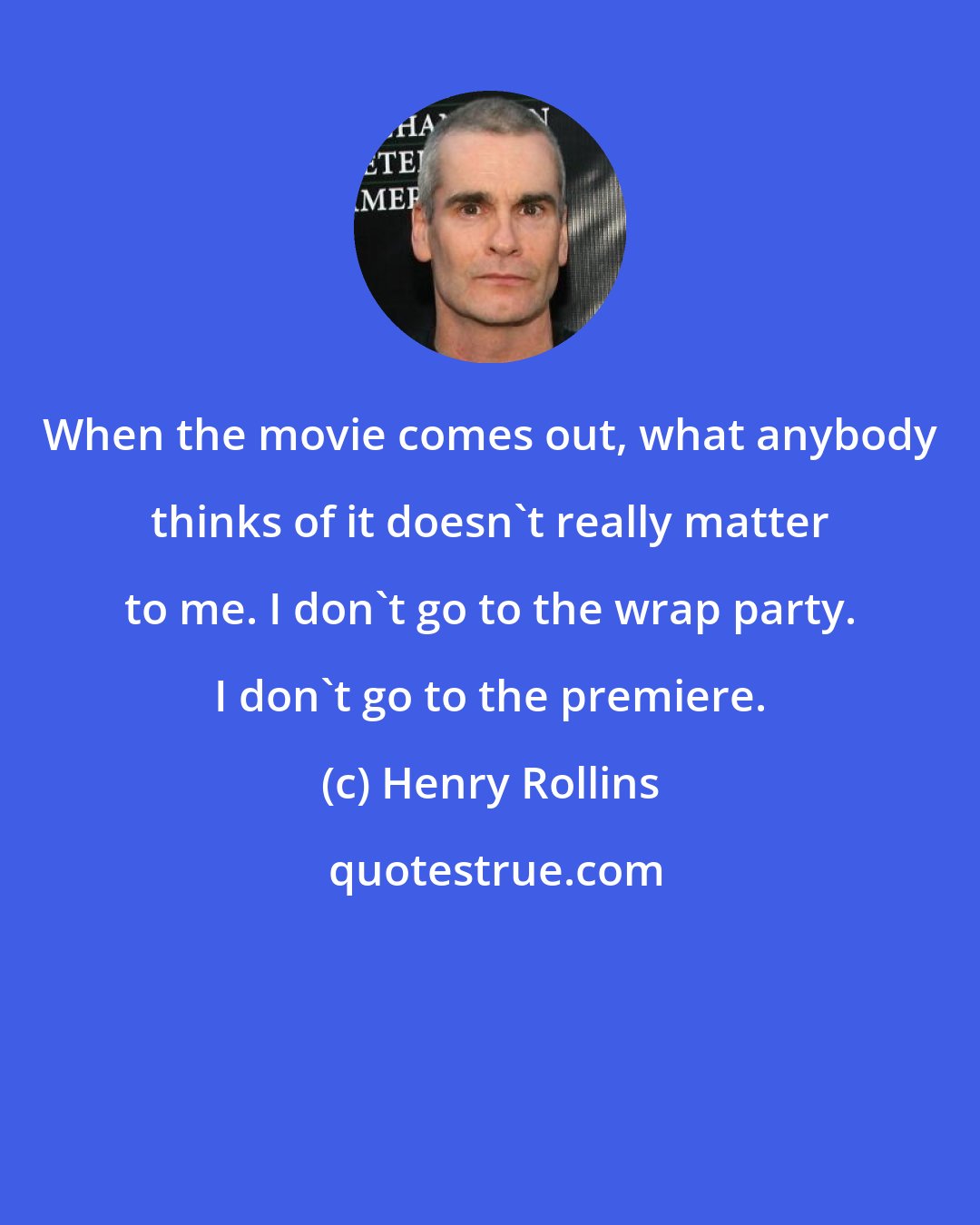 Henry Rollins: When the movie comes out, what anybody thinks of it doesn't really matter to me. I don't go to the wrap party. I don't go to the premiere.