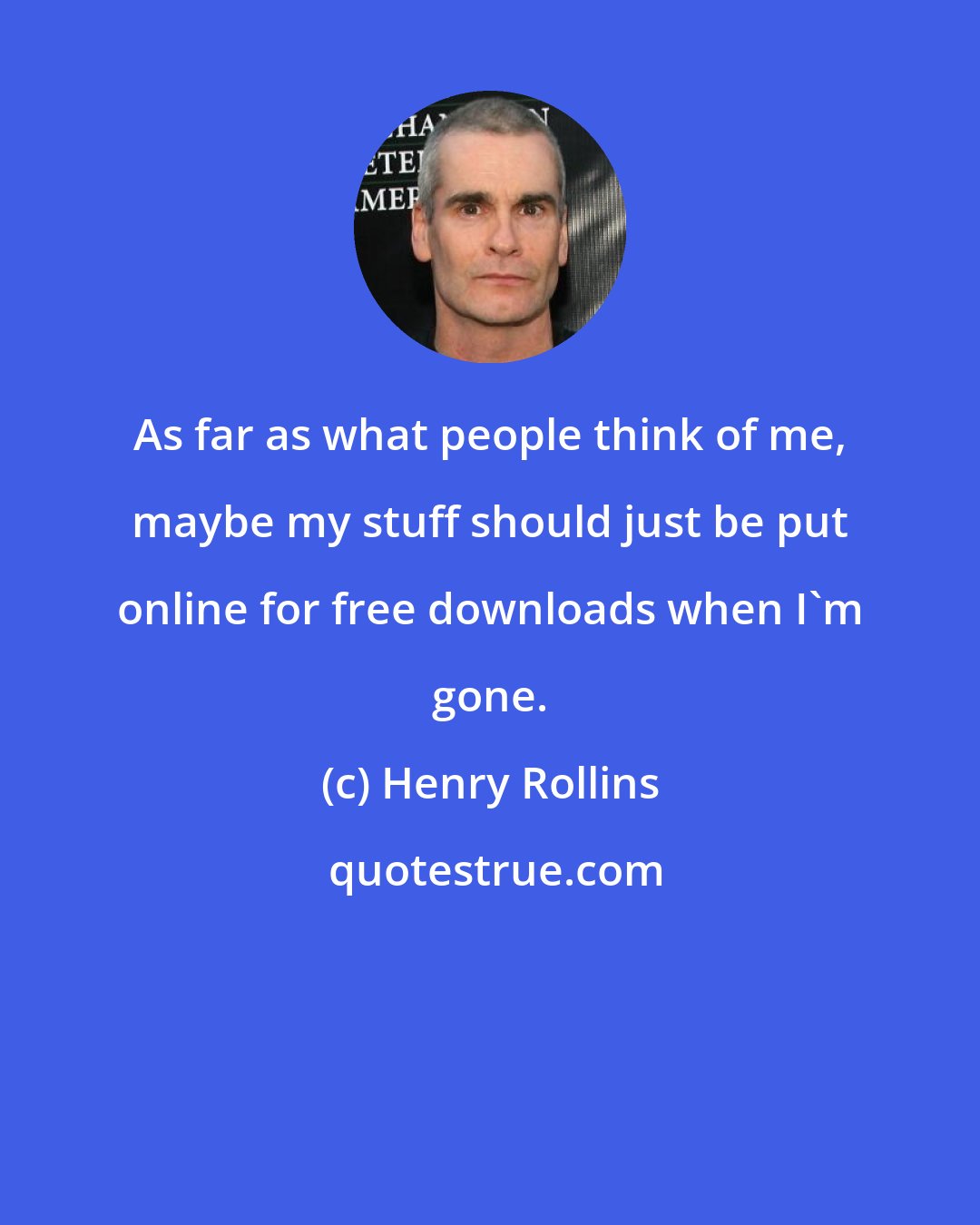 Henry Rollins: As far as what people think of me, maybe my stuff should just be put online for free downloads when I'm gone.