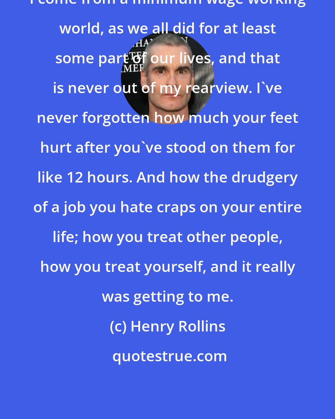 Henry Rollins: I come from a minimum wage working world, as we all did for at least some part of our lives, and that is never out of my rearview. I've never forgotten how much your feet hurt after you've stood on them for like 12 hours. And how the drudgery of a job you hate craps on your entire life; how you treat other people, how you treat yourself, and it really was getting to me.