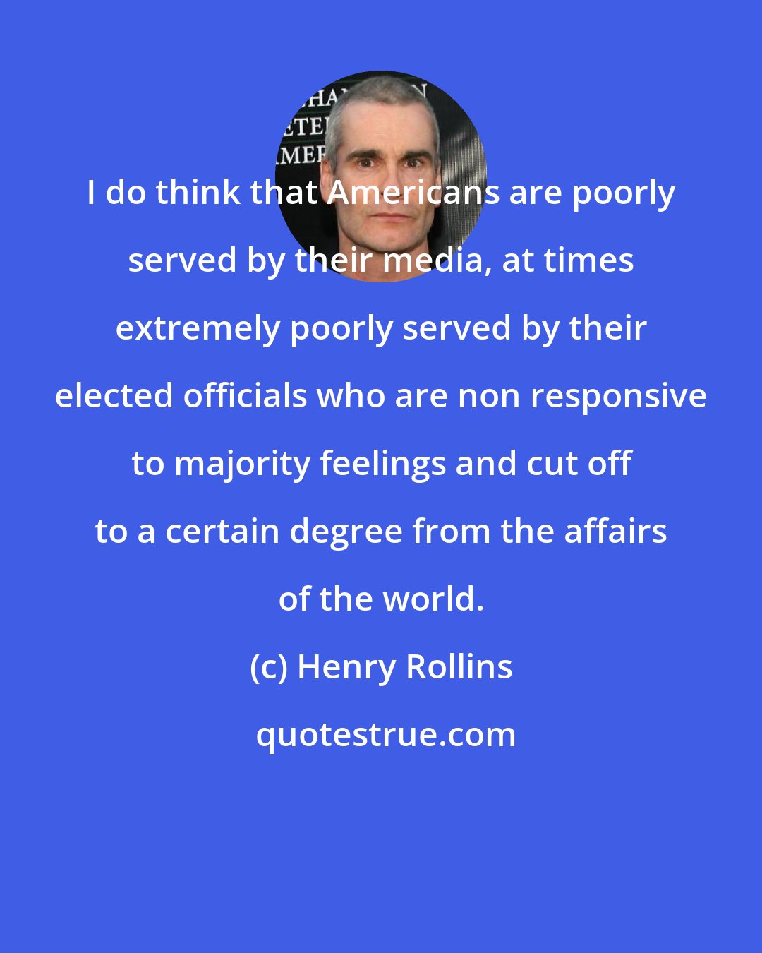 Henry Rollins: I do think that Americans are poorly served by their media, at times extremely poorly served by their elected officials who are non responsive to majority feelings and cut off to a certain degree from the affairs of the world.