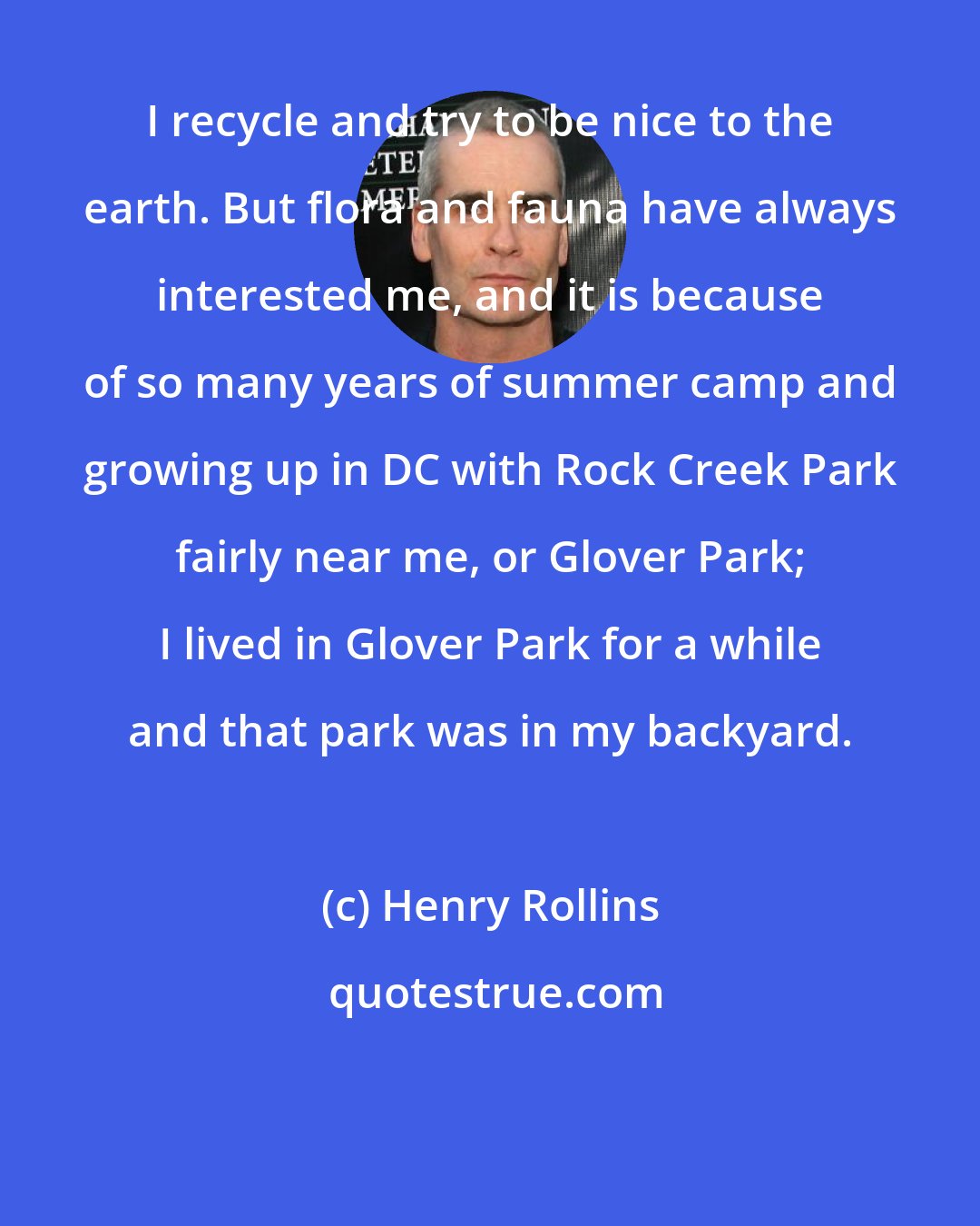 Henry Rollins: I recycle and try to be nice to the earth. But flora and fauna have always interested me, and it is because of so many years of summer camp and growing up in DC with Rock Creek Park fairly near me, or Glover Park; I lived in Glover Park for a while and that park was in my backyard.