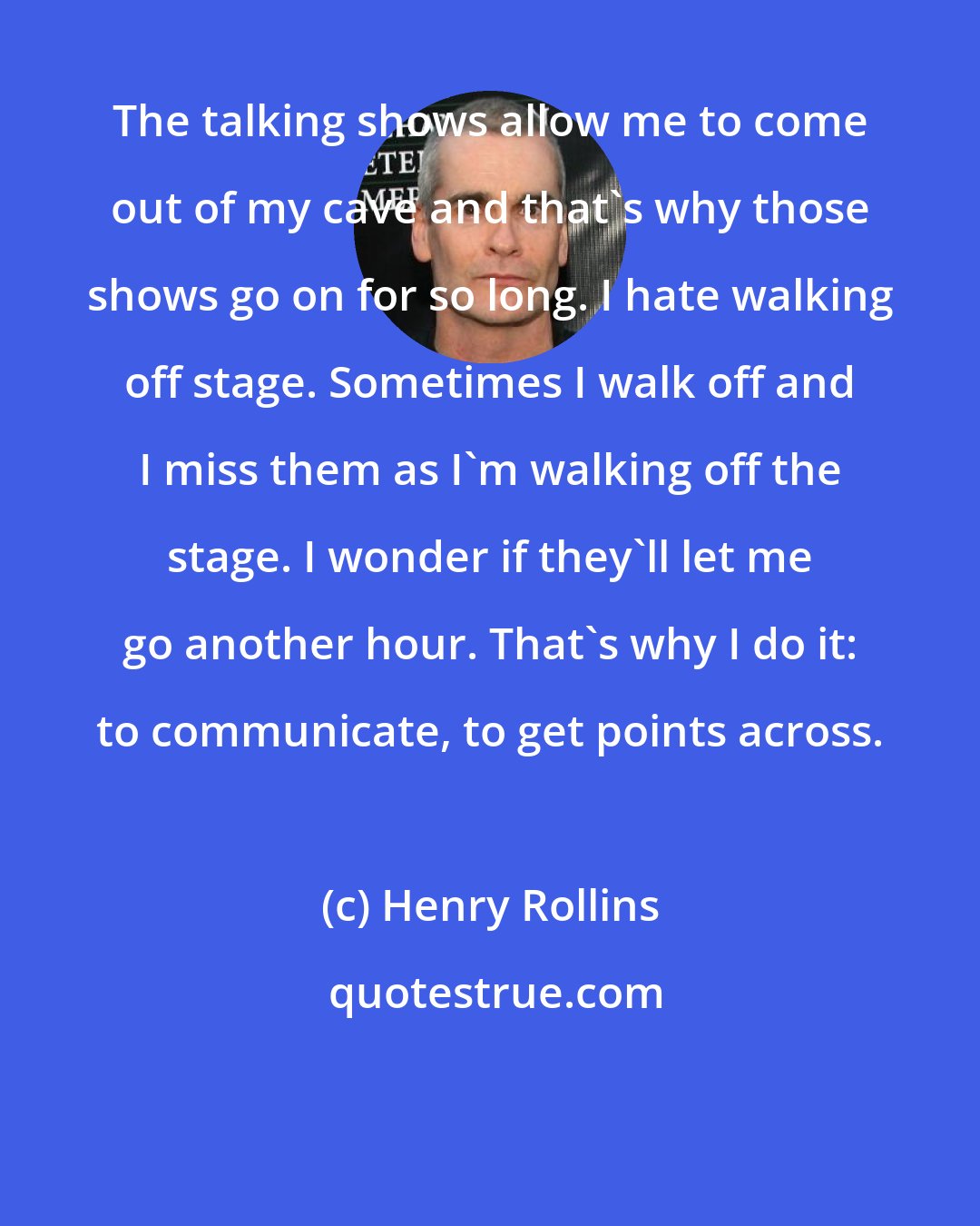 Henry Rollins: The talking shows allow me to come out of my cave and that's why those shows go on for so long. I hate walking off stage. Sometimes I walk off and I miss them as I'm walking off the stage. I wonder if they'll let me go another hour. That's why I do it: to communicate, to get points across.