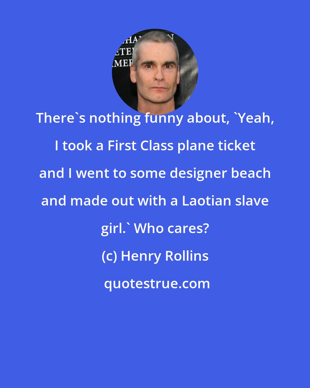 Henry Rollins: There's nothing funny about, 'Yeah, I took a First Class plane ticket and I went to some designer beach and made out with a Laotian slave girl.' Who cares?