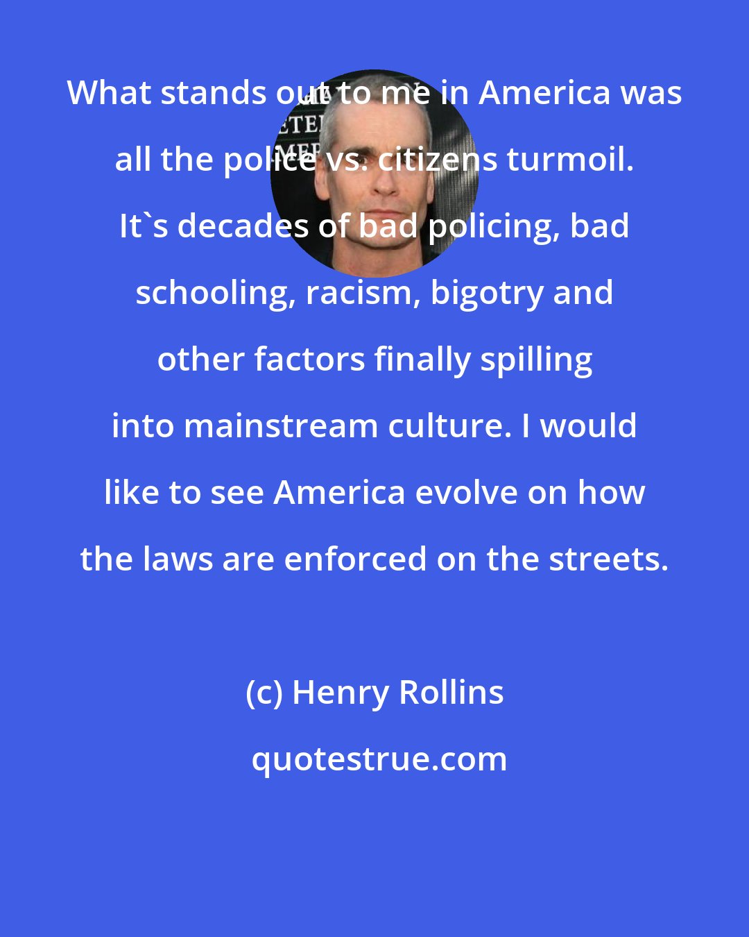 Henry Rollins: What stands out to me in America was all the police vs. citizens turmoil. It's decades of bad policing, bad schooling, racism, bigotry and other factors finally spilling into mainstream culture. I would like to see America evolve on how the laws are enforced on the streets.