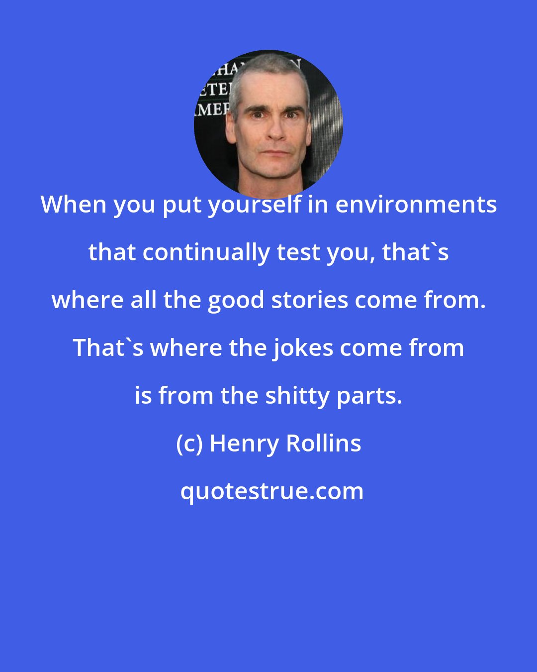 Henry Rollins: When you put yourself in environments that continually test you, that's where all the good stories come from. That's where the jokes come from is from the shitty parts.