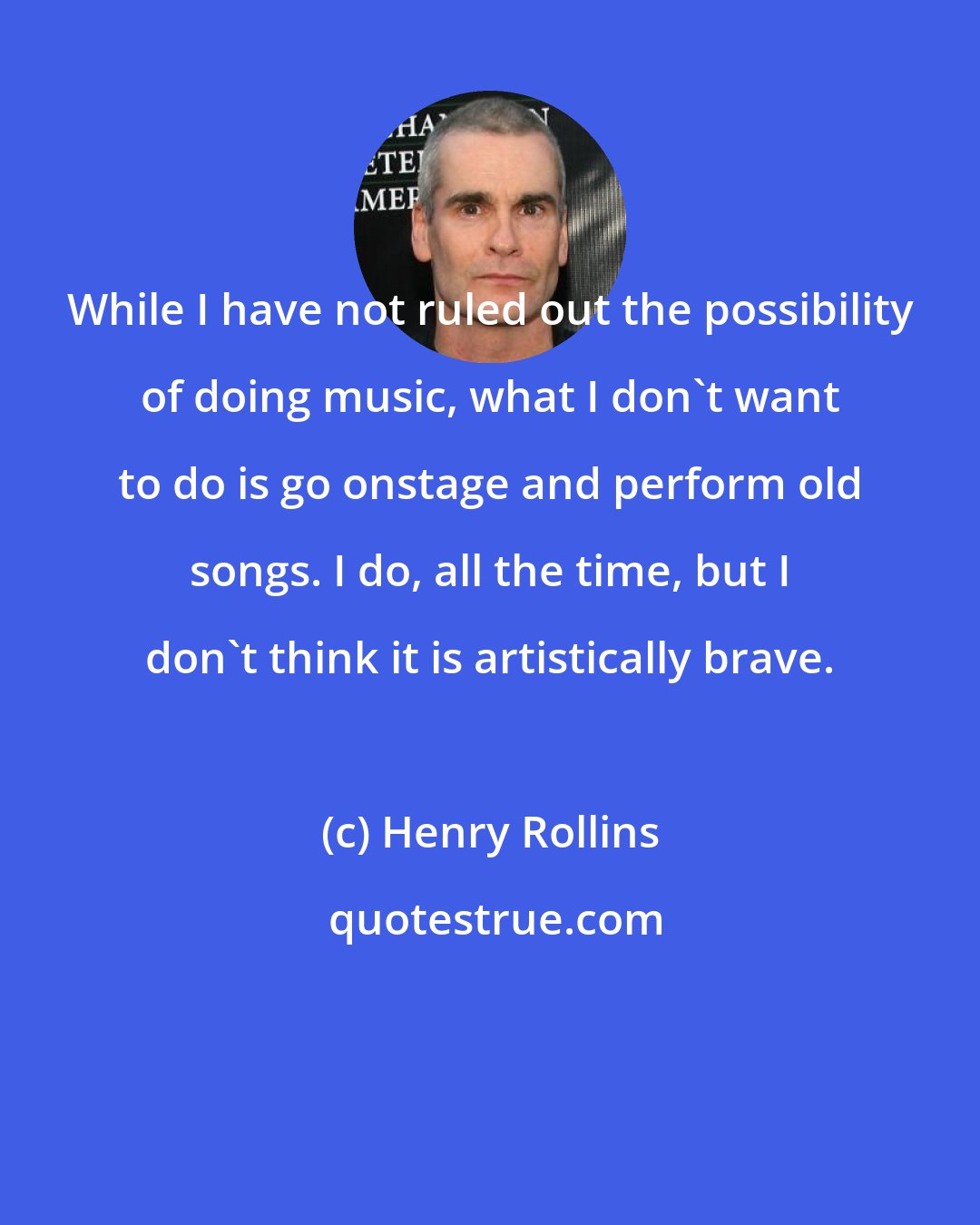 Henry Rollins: While I have not ruled out the possibility of doing music, what I don't want to do is go onstage and perform old songs. I do, all the time, but I don't think it is artistically brave.