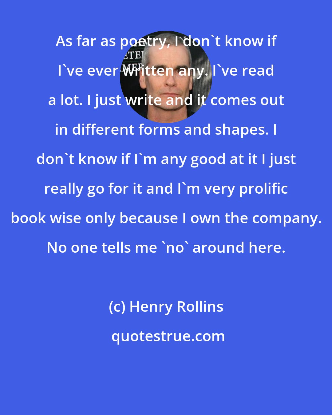 Henry Rollins: As far as poetry, I don't know if I've ever written any. I've read a lot. I just write and it comes out in different forms and shapes. I don't know if I'm any good at it I just really go for it and I'm very prolific book wise only because I own the company. No one tells me 'no' around here.