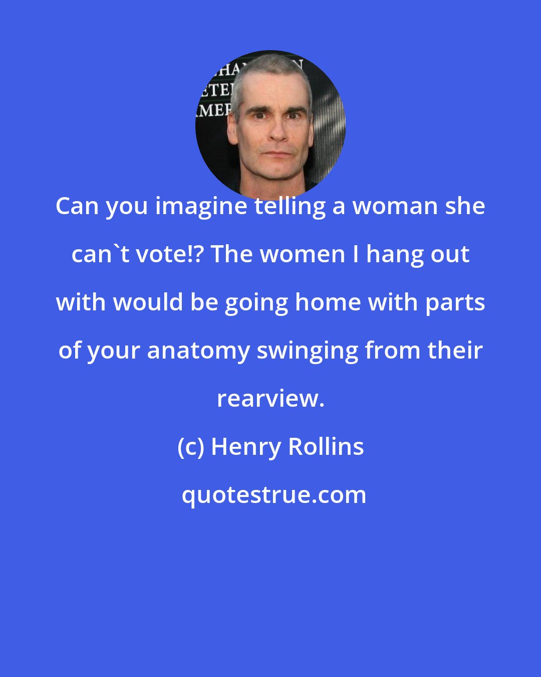 Henry Rollins: Can you imagine telling a woman she can't vote!? The women I hang out with would be going home with parts of your anatomy swinging from their rearview.