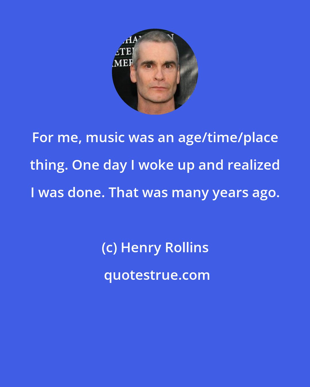 Henry Rollins: For me, music was an age/time/place thing. One day I woke up and realized I was done. That was many years ago.