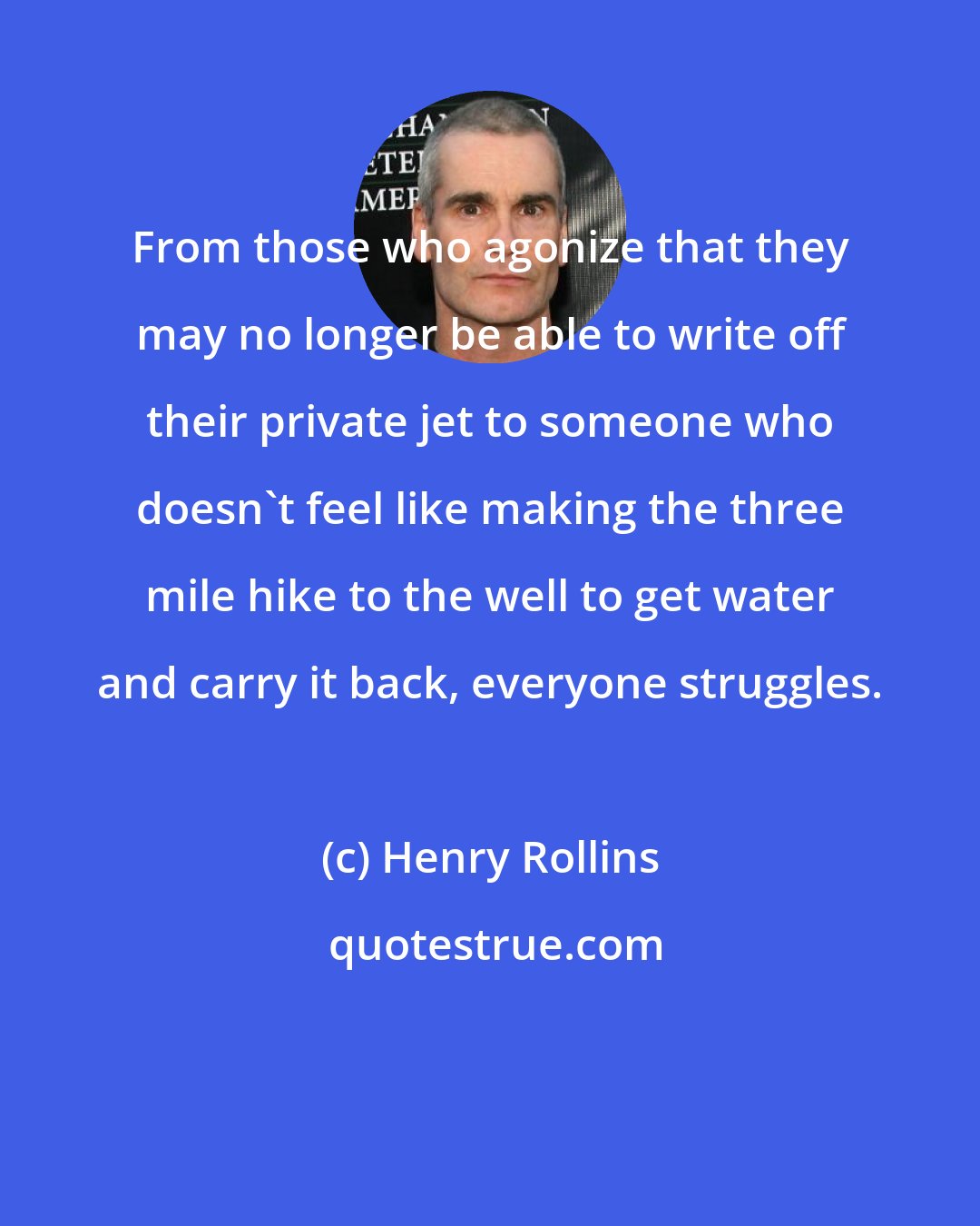 Henry Rollins: From those who agonize that they may no longer be able to write off their private jet to someone who doesn't feel like making the three mile hike to the well to get water and carry it back, everyone struggles.