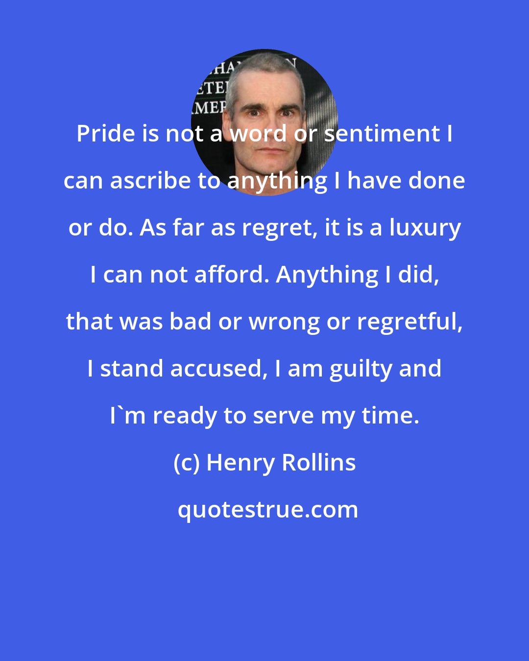 Henry Rollins: Pride is not a word or sentiment I can ascribe to anything I have done or do. As far as regret, it is a luxury I can not afford. Anything I did, that was bad or wrong or regretful, I stand accused, I am guilty and I'm ready to serve my time.