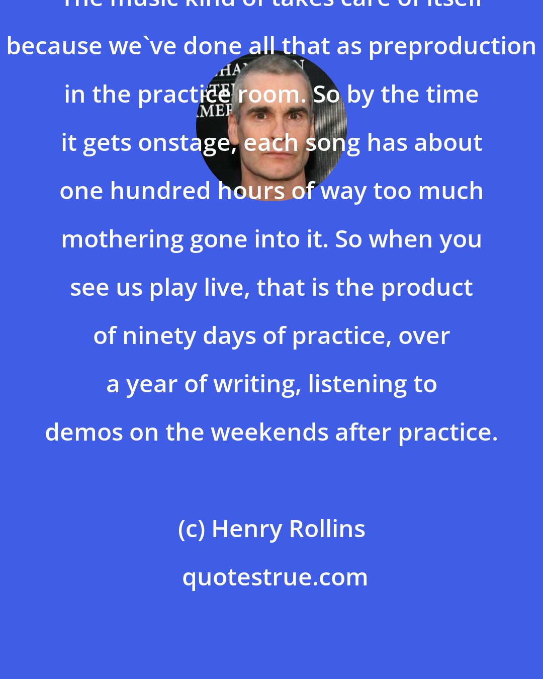 Henry Rollins: The music kind of takes care of itself because we've done all that as preproduction in the practice room. So by the time it gets onstage, each song has about one hundred hours of way too much mothering gone into it. So when you see us play live, that is the product of ninety days of practice, over a year of writing, listening to demos on the weekends after practice.