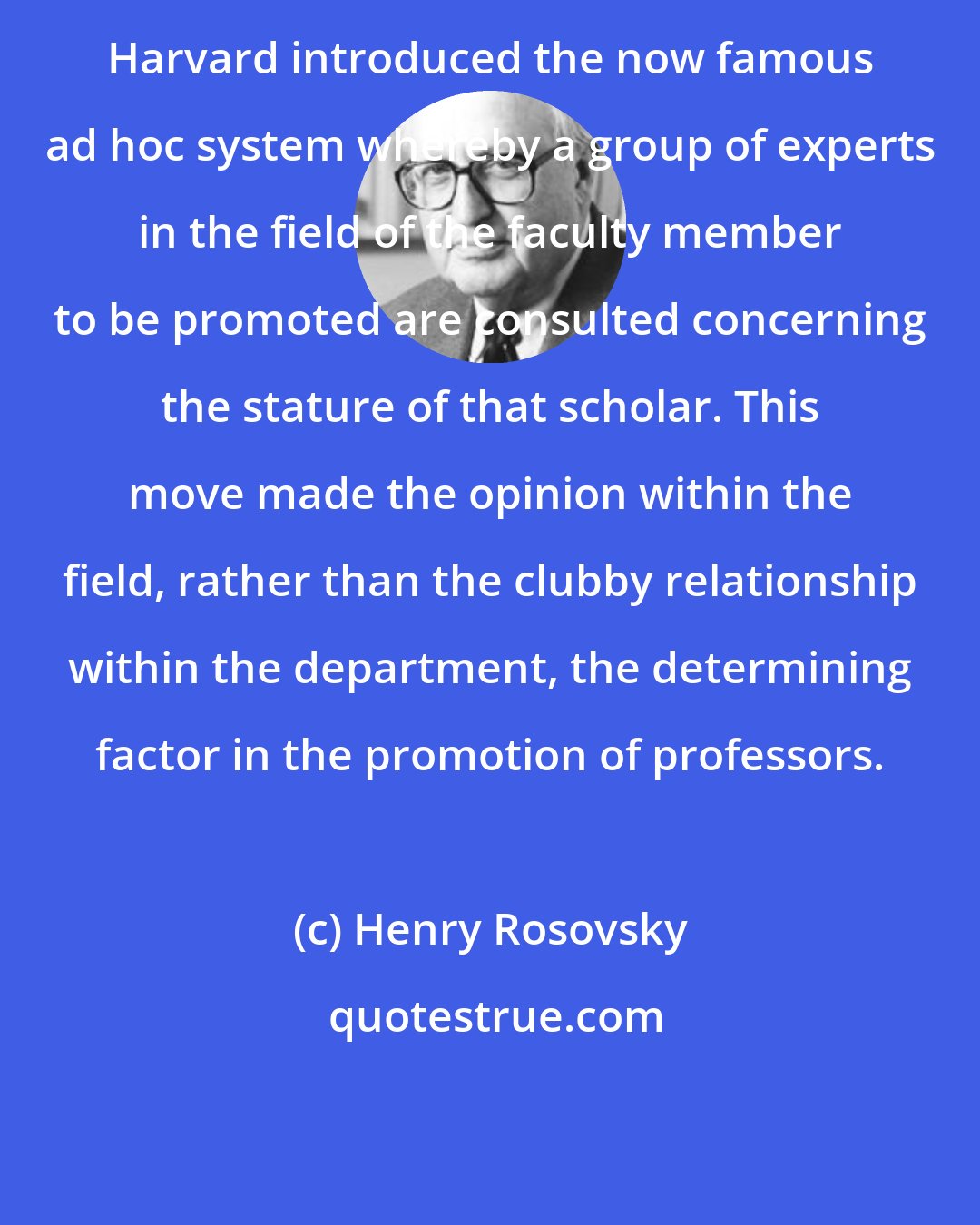 Henry Rosovsky: Harvard introduced the now famous ad hoc system whereby a group of experts in the field of the faculty member to be promoted are consulted concerning the stature of that scholar. This move made the opinion within the field, rather than the clubby relationship within the department, the determining factor in the promotion of professors.