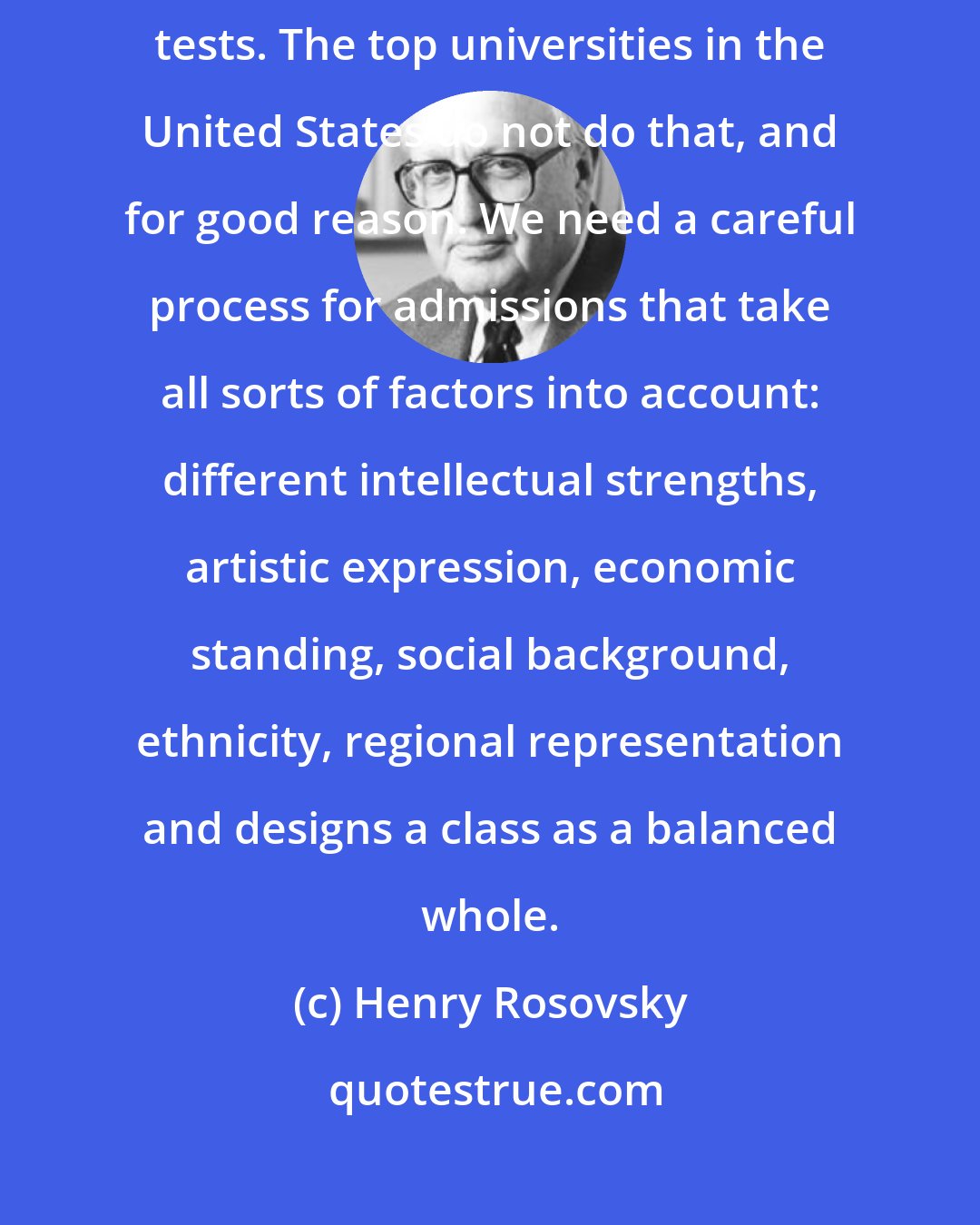 Henry Rosovsky: There are many in East Asia who simply judge students on the basis of national tests. The top universities in the United States do not do that, and for good reason. We need a careful process for admissions that take all sorts of factors into account: different intellectual strengths, artistic expression, economic standing, social background, ethnicity, regional representation and designs a class as a balanced whole.