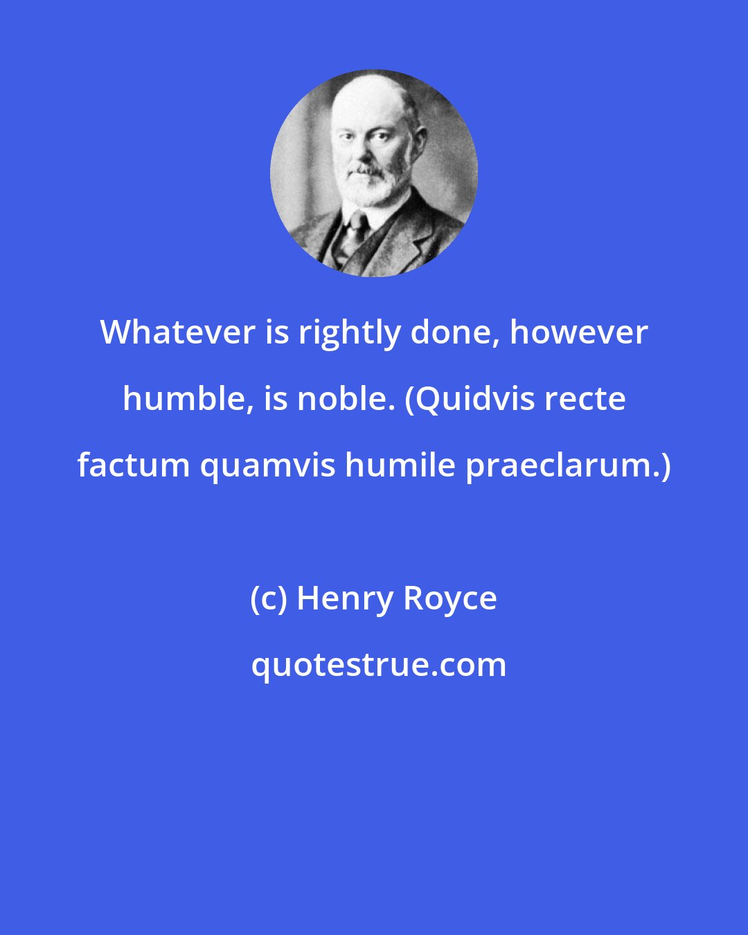Henry Royce: Whatever is rightly done, however humble, is noble. (Quidvis recte factum quamvis humile praeclarum.)
