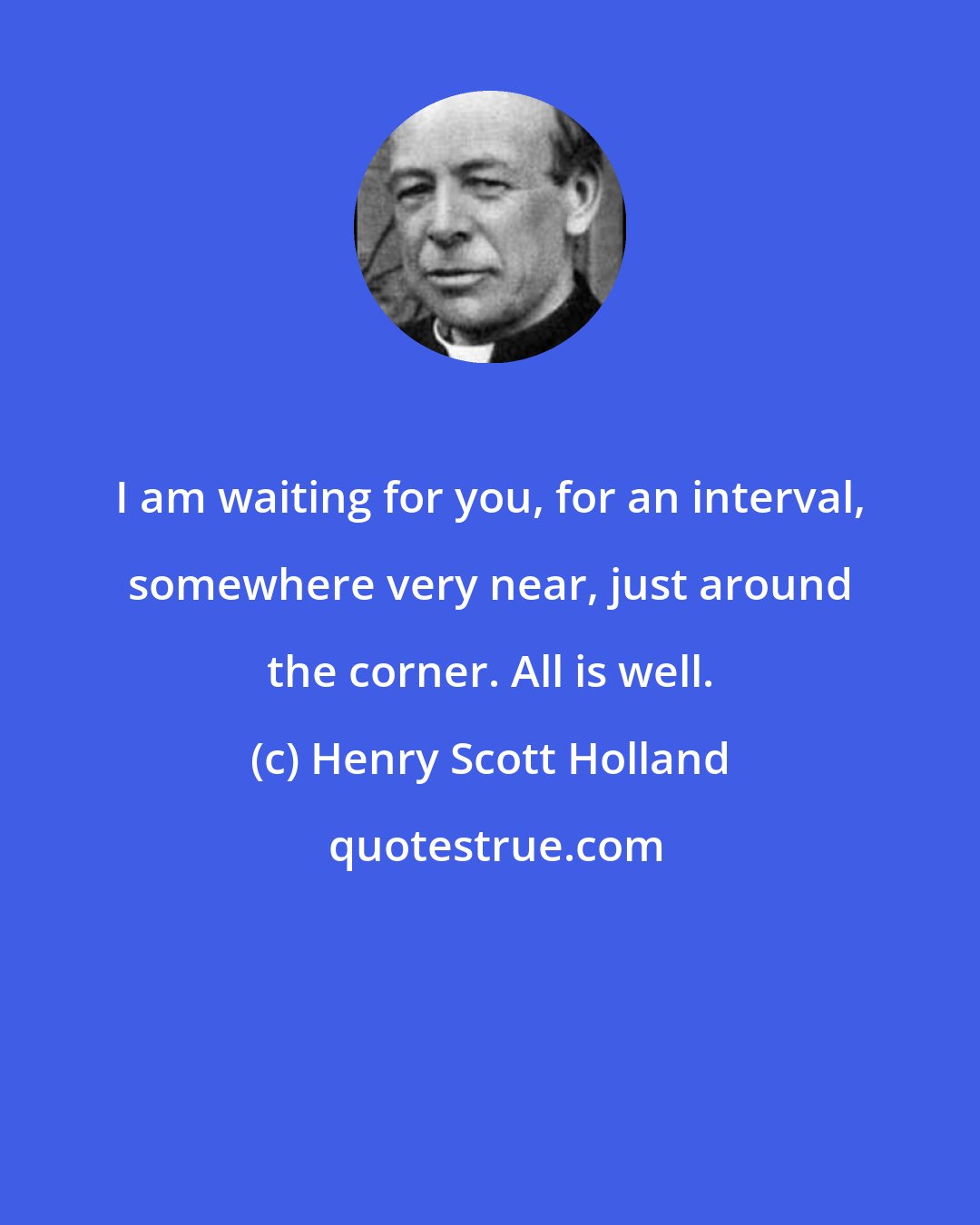 Henry Scott Holland: I am waiting for you, for an interval, somewhere very near, just around the corner. All is well.