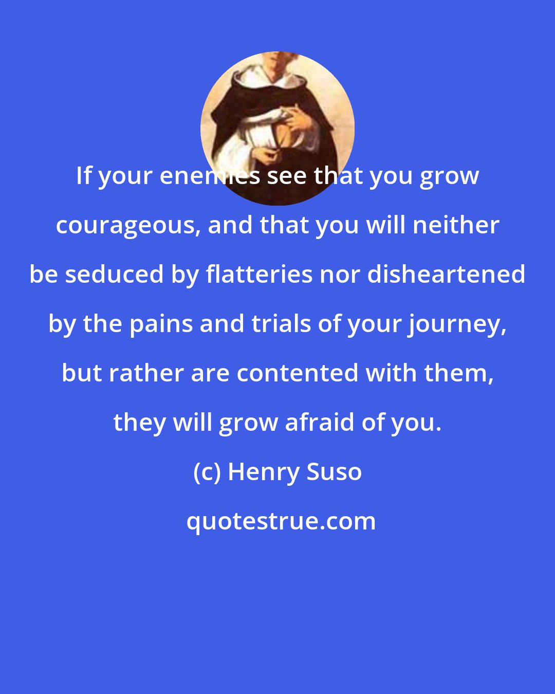 Henry Suso: If your enemies see that you grow courageous, and that you will neither be seduced by flatteries nor disheartened by the pains and trials of your journey, but rather are contented with them, they will grow afraid of you.