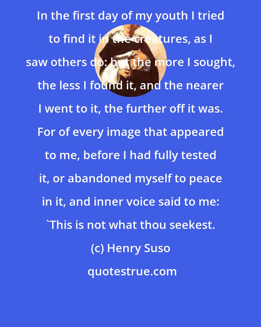 Henry Suso: In the first day of my youth I tried to find it in the creatures, as I saw others do: but the more I sought, the less I found it, and the nearer I went to it, the further off it was. For of every image that appeared to me, before I had fully tested it, or abandoned myself to peace in it, and inner voice said to me: 'This is not what thou seekest.