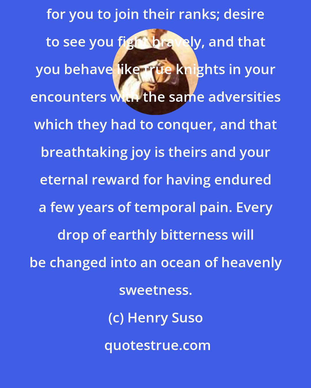 Henry Suso: Remember that you will derive strength by reflecting that the saints yearn for you to join their ranks; desire to see you fight bravely, and that you behave like true knights in your encounters with the same adversities which they had to conquer, and that breathtaking joy is theirs and your eternal reward for having endured a few years of temporal pain. Every drop of earthly bitterness will be changed into an ocean of heavenly sweetness.