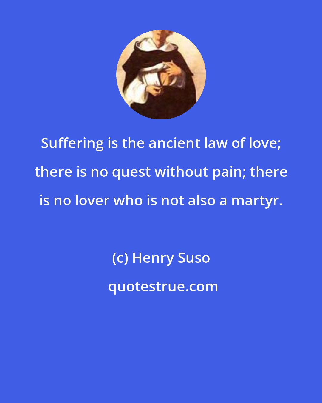 Henry Suso: Suffering is the ancient law of love; there is no quest without pain; there is no lover who is not also a martyr.