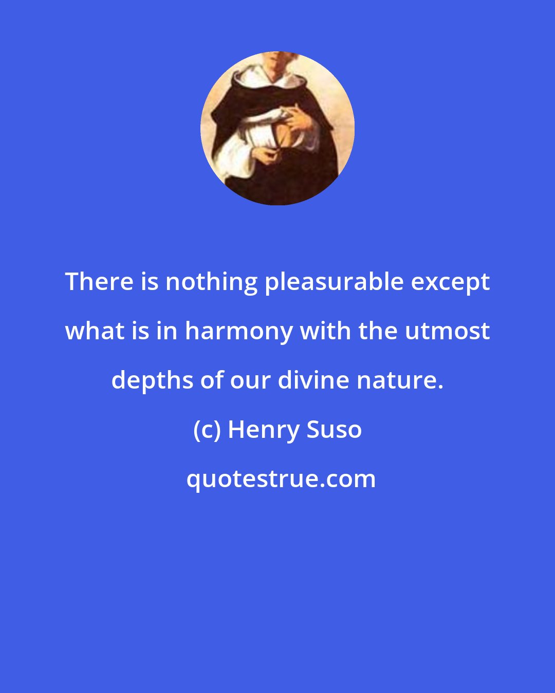 Henry Suso: There is nothing pleasurable except what is in harmony with the utmost depths of our divine nature.