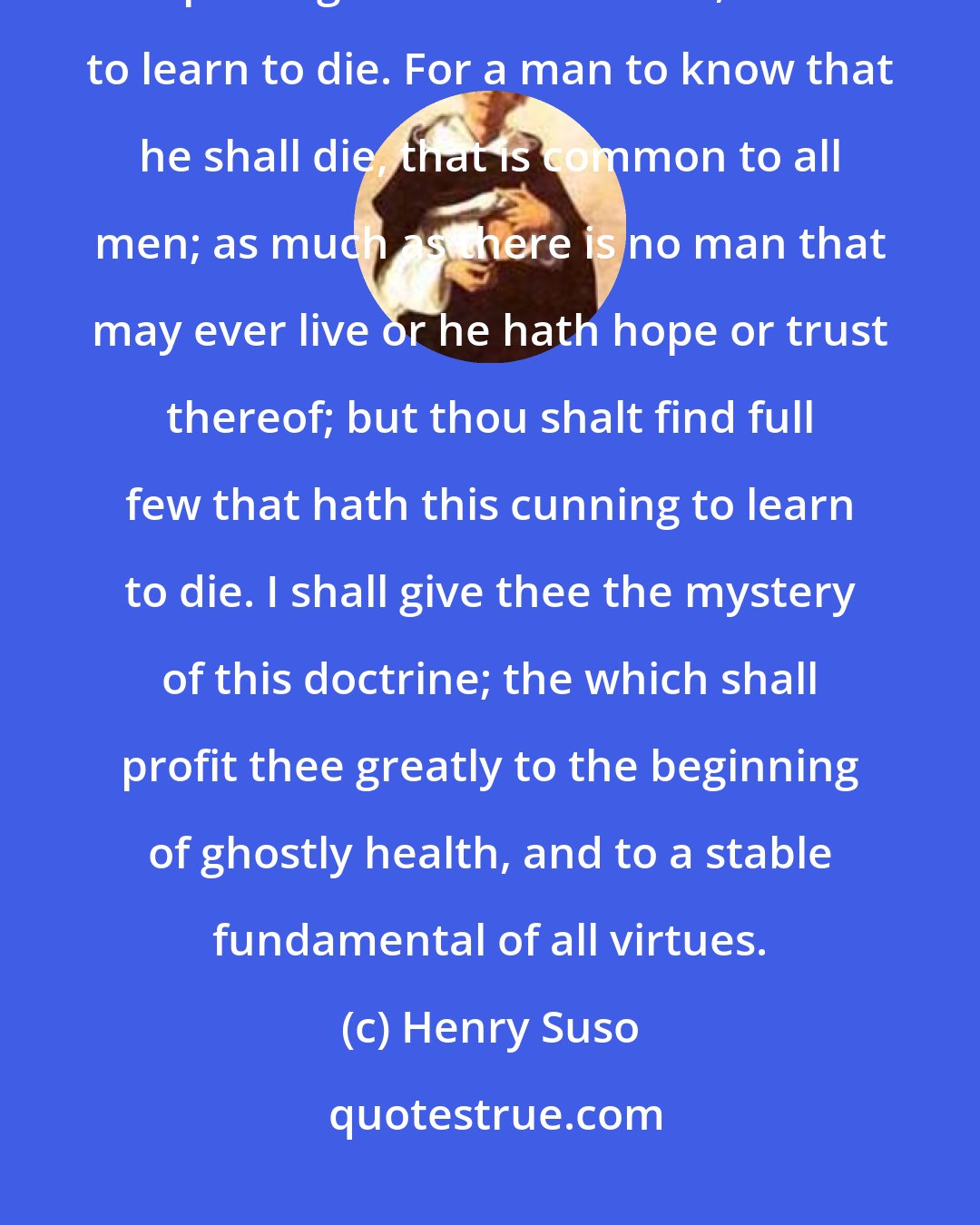 Henry Suso: Thou shalt understand that it is a science most profitable, and passing all other sciences, for to learn to die. For a man to know that he shall die, that is common to all men; as much as there is no man that may ever live or he hath hope or trust thereof; but thou shalt find full few that hath this cunning to learn to die. I shall give thee the mystery of this doctrine; the which shall profit thee greatly to the beginning of ghostly health, and to a stable fundamental of all virtues.