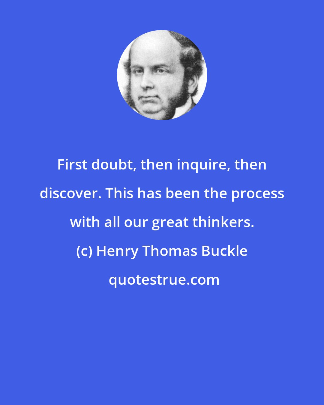 Henry Thomas Buckle: First doubt, then inquire, then discover. This has been the process with all our great thinkers.