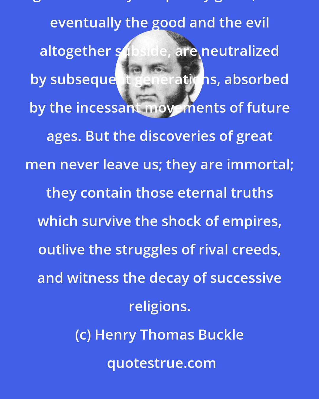 Henry Thomas Buckle: The actions of bad men produce only temporary evil, the actions of good men only temporary good ; and eventually the good and the evil altogether subside, are neutralized by subsequent generations, absorbed by the incessant movements of future ages. But the discoveries of great men never leave us; they are immortal; they contain those eternal truths which survive the shock of empires, outlive the struggles of rival creeds, and witness the decay of successive religions.