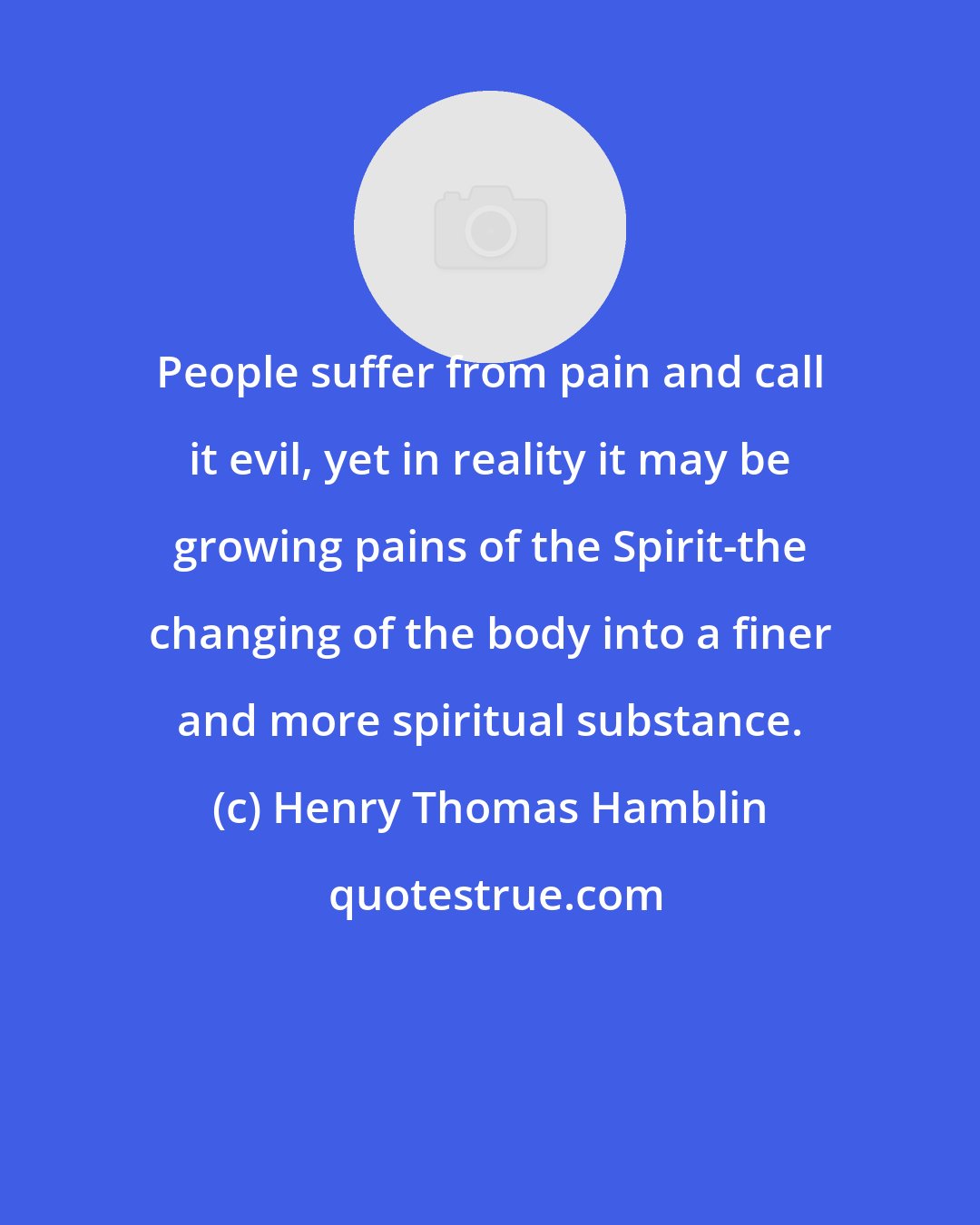 Henry Thomas Hamblin: People suffer from pain and call it evil, yet in reality it may be growing pains of the Spirit-the changing of the body into a finer and more spiritual substance.