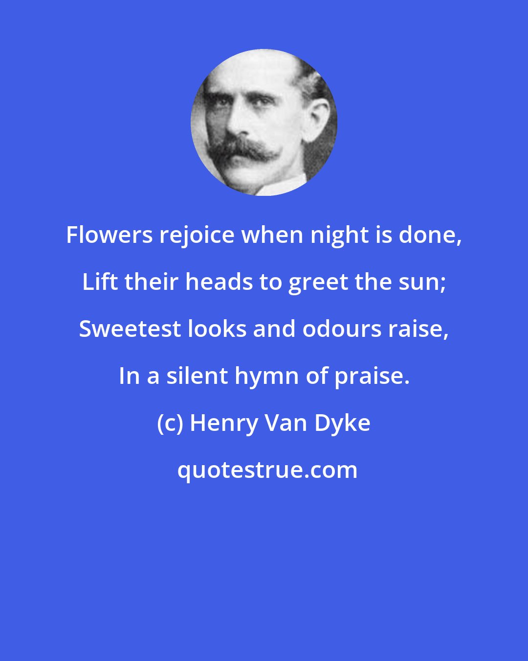 Henry Van Dyke: Flowers rejoice when night is done, Lift their heads to greet the sun; Sweetest looks and odours raise, In a silent hymn of praise.