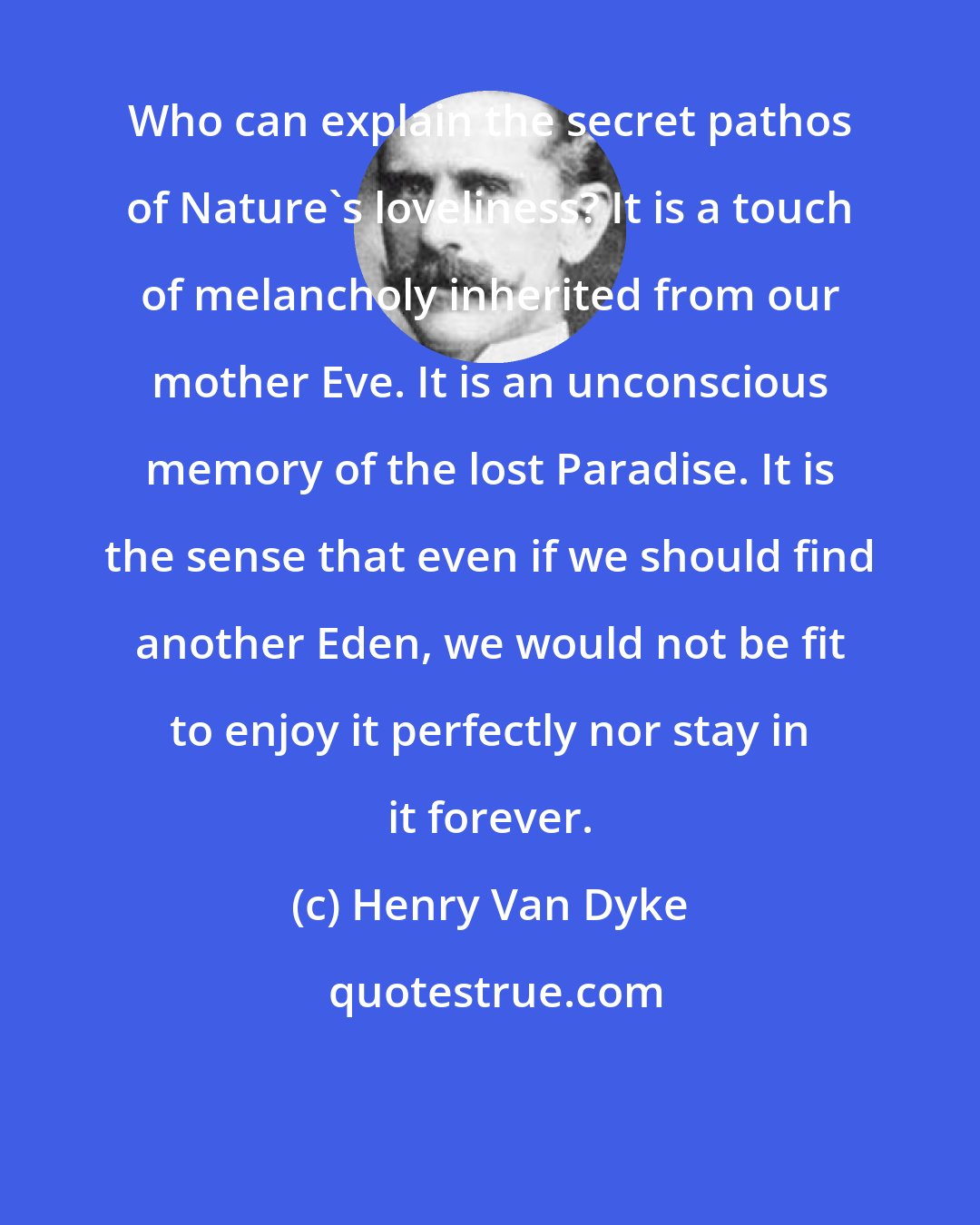 Henry Van Dyke: Who can explain the secret pathos of Nature's loveliness? It is a touch of melancholy inherited from our mother Eve. It is an unconscious memory of the lost Paradise. It is the sense that even if we should find another Eden, we would not be fit to enjoy it perfectly nor stay in it forever.