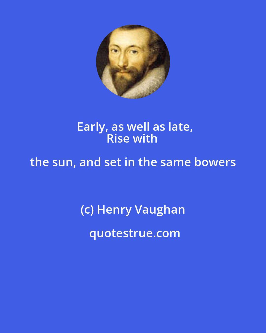 Henry Vaughan: Early, as well as late,
Rise with the sun, and set in the same bowers