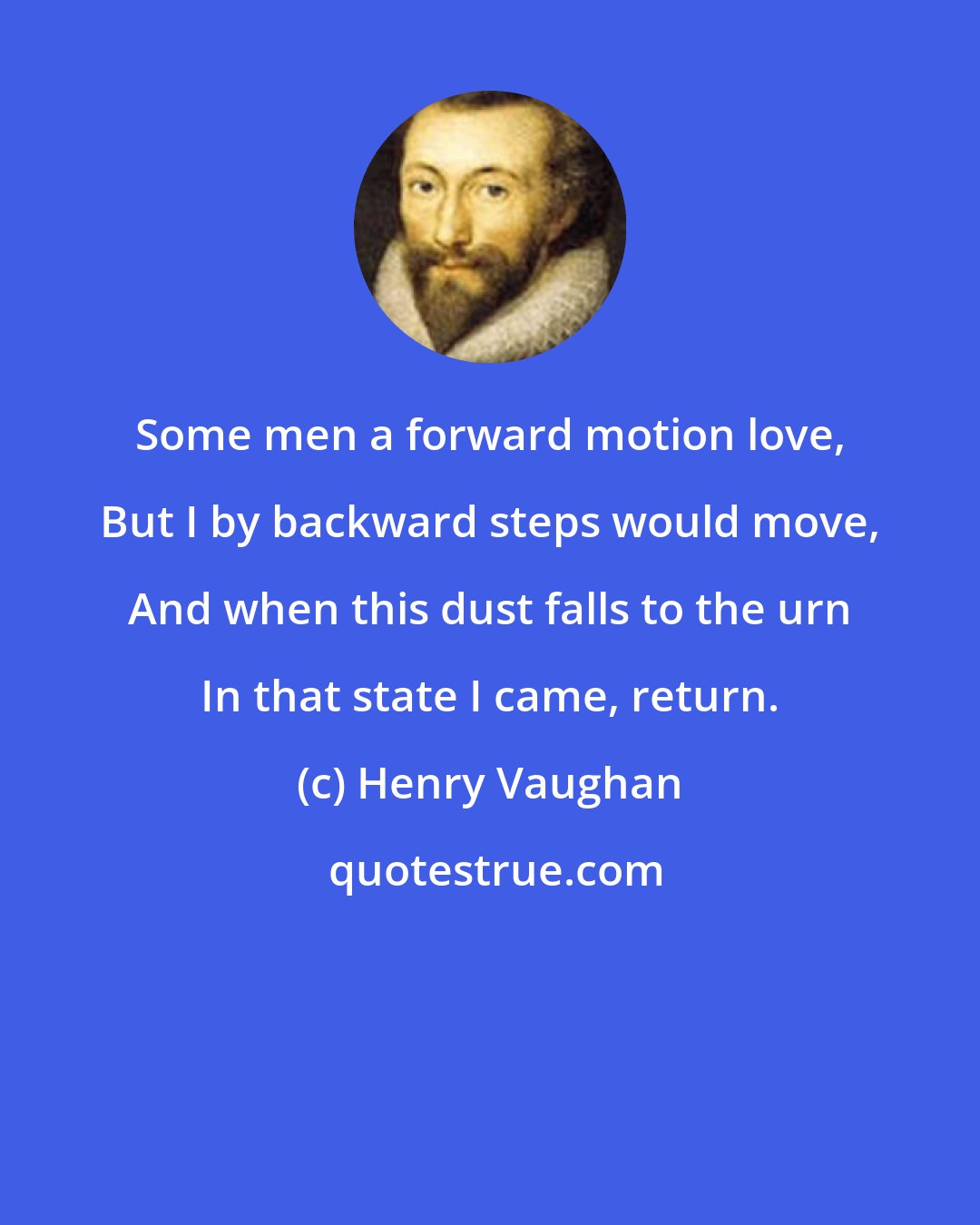 Henry Vaughan: Some men a forward motion love, But I by backward steps would move, And when this dust falls to the urn In that state I came, return.
