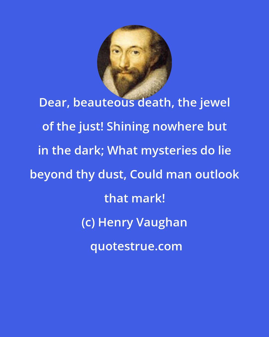 Henry Vaughan: Dear, beauteous death, the jewel of the just! Shining nowhere but in the dark; What mysteries do lie beyond thy dust, Could man outlook that mark!