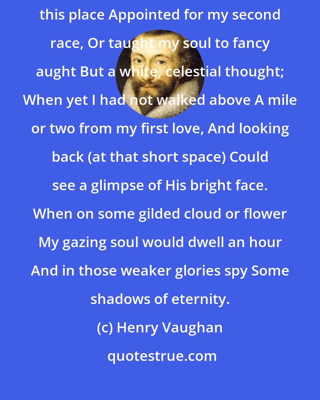 Henry Vaughan: Happy those early days when I Shined in my Angel-infancy. Before I understood this place Appointed for my second race, Or taught my soul to fancy aught But a white, celestial thought; When yet I had not walked above A mile or two from my first love, And looking back (at that short space) Could see a glimpse of His bright face. When on some gilded cloud or flower My gazing soul would dwell an hour And in those weaker glories spy Some shadows of eternity.