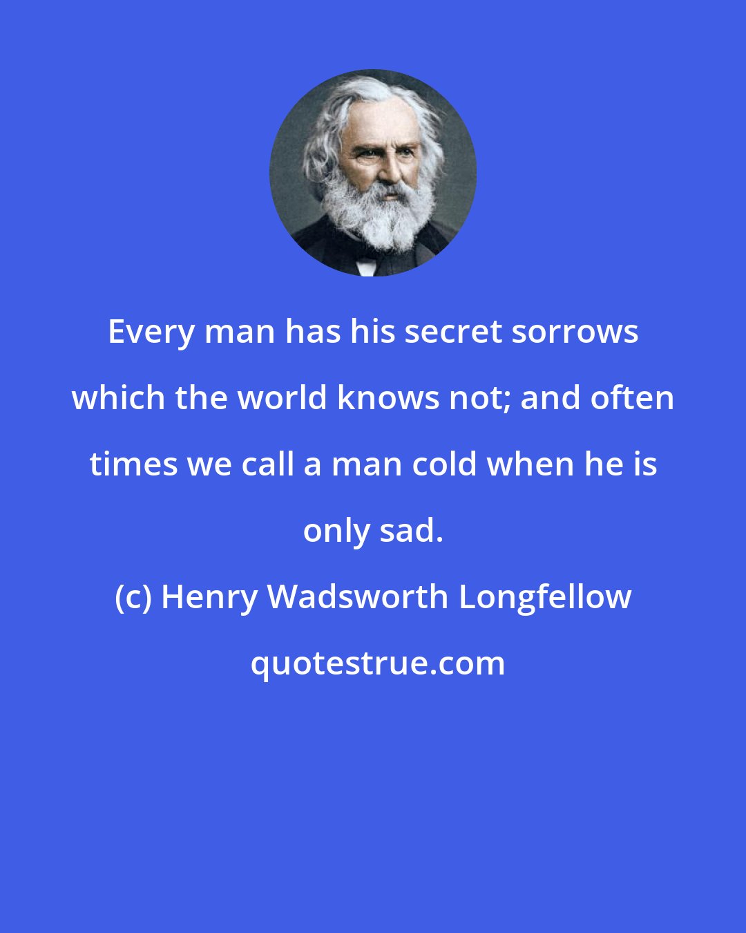 Henry Wadsworth Longfellow: Every man has his secret sorrows which the world knows not; and often times we call a man cold when he is only sad.