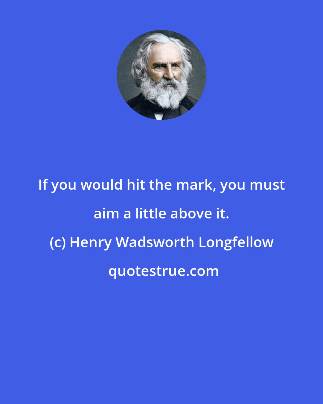 Henry Wadsworth Longfellow: If you would hit the mark, you must aim a little above it.